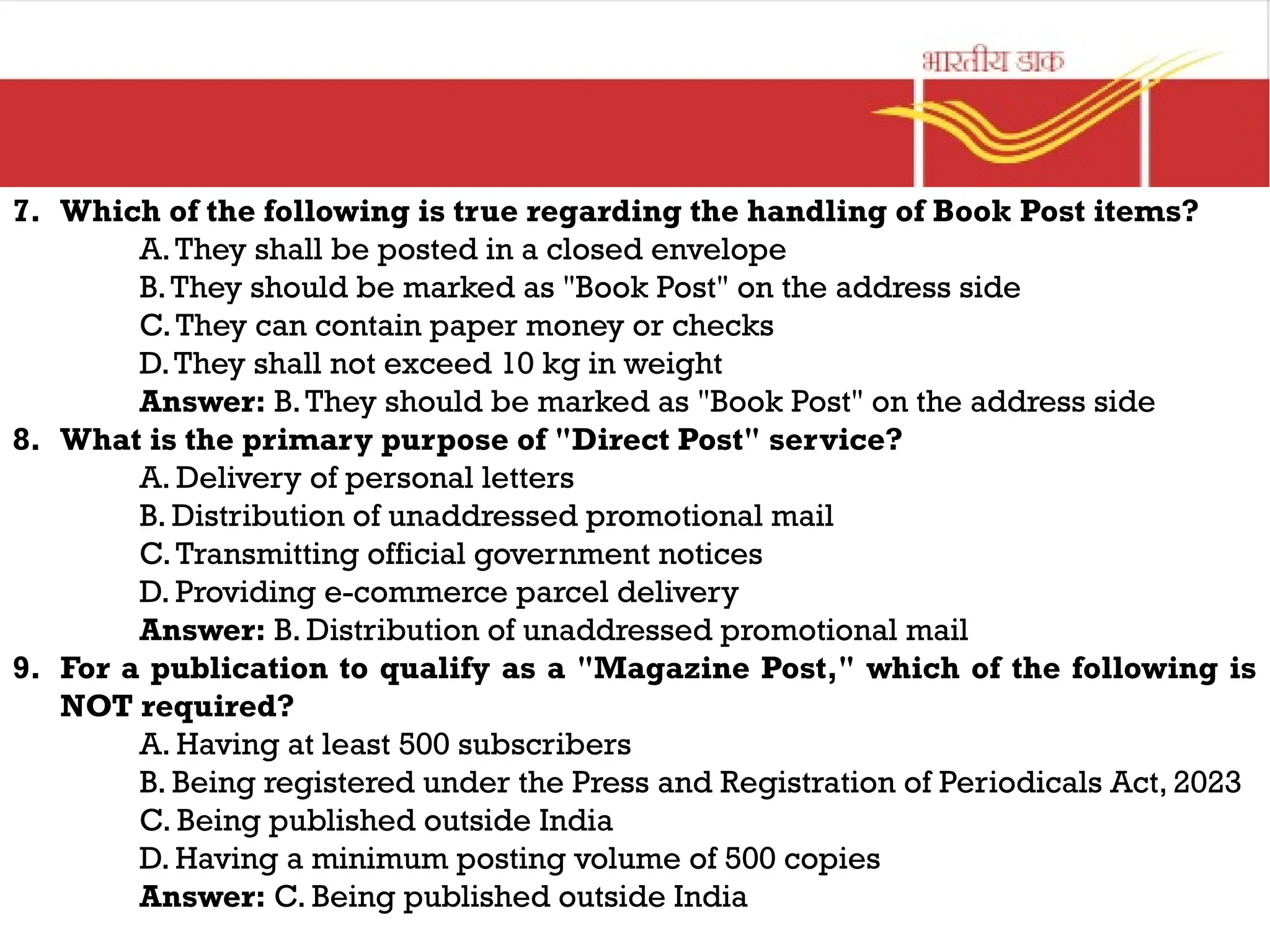 7. Which of the following is true regarding the handling of Book Post items?
A.They shall be posted in a closed envelope
B.They should be marked as "Book Post" on the address side
C.They can contain paper money or checks
D.They shall not exceed 10 kg in weight
Answer: B.They should be marked as "Book Post" on the address side
8. What is the primary purpose of "Direct Post" service?
A. Delivery of personal letters
B. Distribution of unaddressed promotional mail
C.Transmitting official government notices
D. Providing e-commerce parcel delivery
Answer: B. Distribution of unaddressed promotional mail
9. For a publication to qualify as a "Magazine Post," which of the following is
NOT required?
A. Having at least 500 subscribers
B. Being registered under the Press and Registration of Periodicals Act, 2023
C. Being published outside India
D. Having a minimum posting volume of 500 copies
Answer: C. Being published outside India
 
