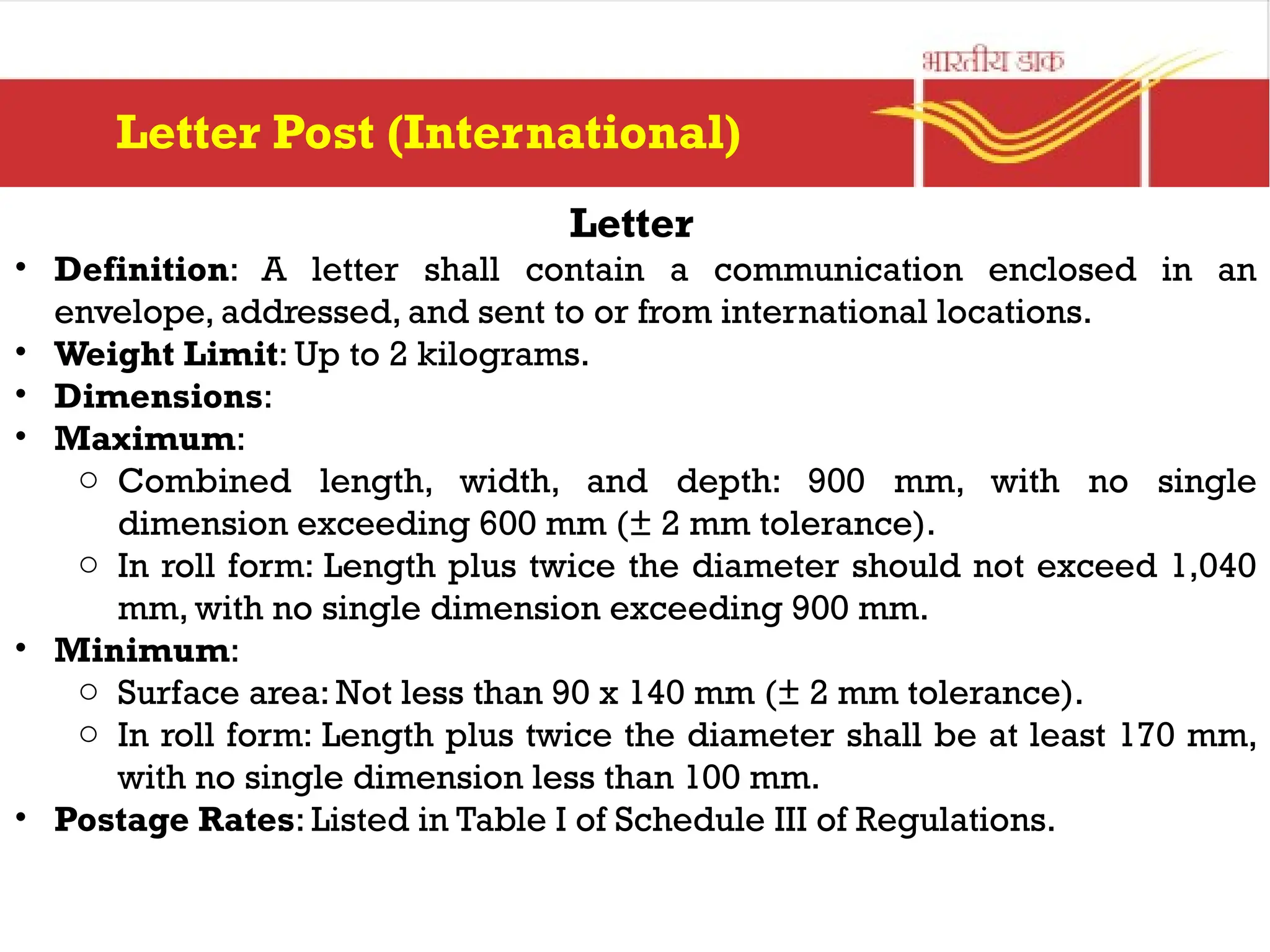 Letter
• Definition: A letter shall contain a communication enclosed in an
envelope, addressed, and sent to or from international locations.
• Weight Limit: Up to 2 kilograms.
• Dimensions:
• Maximum:
o Combined length, width, and depth: 900 mm, with no single
dimension exceeding 600 mm (± 2 mm tolerance).
o In roll form: Length plus twice the diameter should not exceed 1,040
mm, with no single dimension exceeding 900 mm.
• Minimum:
o Surface area: Not less than 90 x 140 mm (± 2 mm tolerance).
o In roll form: Length plus twice the diameter shall be at least 170 mm,
with no single dimension less than 100 mm.
• Postage Rates: Listed in Table I of Schedule III of Regulations.
Letter Post (International)
 
