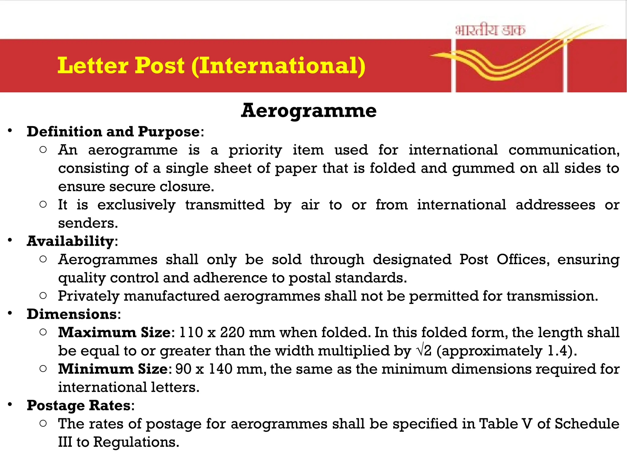 Aerogramme
• Definition and Purpose:
o An aerogramme is a priority item used for international communication,
consisting of a single sheet of paper that is folded and gummed on all sides to
ensure secure closure.
o It is exclusively transmitted by air to or from international addressees or
senders.
• Availability:
o Aerogrammes shall only be sold through designated Post Offices, ensuring
quality control and adherence to postal standards.
o Privately manufactured aerogrammes shall not be permitted for transmission.
• Dimensions:
o Maximum Size: 110 x 220 mm when folded. In this folded form, the length shall
be equal to or greater than the width multiplied by √2 (approximately 1.4).
o Minimum Size: 90 x 140 mm, the same as the minimum dimensions required for
international letters.
• Postage Rates:
o The rates of postage for aerogrammes shall be specified in Table V of Schedule
III to Regulations.
Letter Post (International)
 