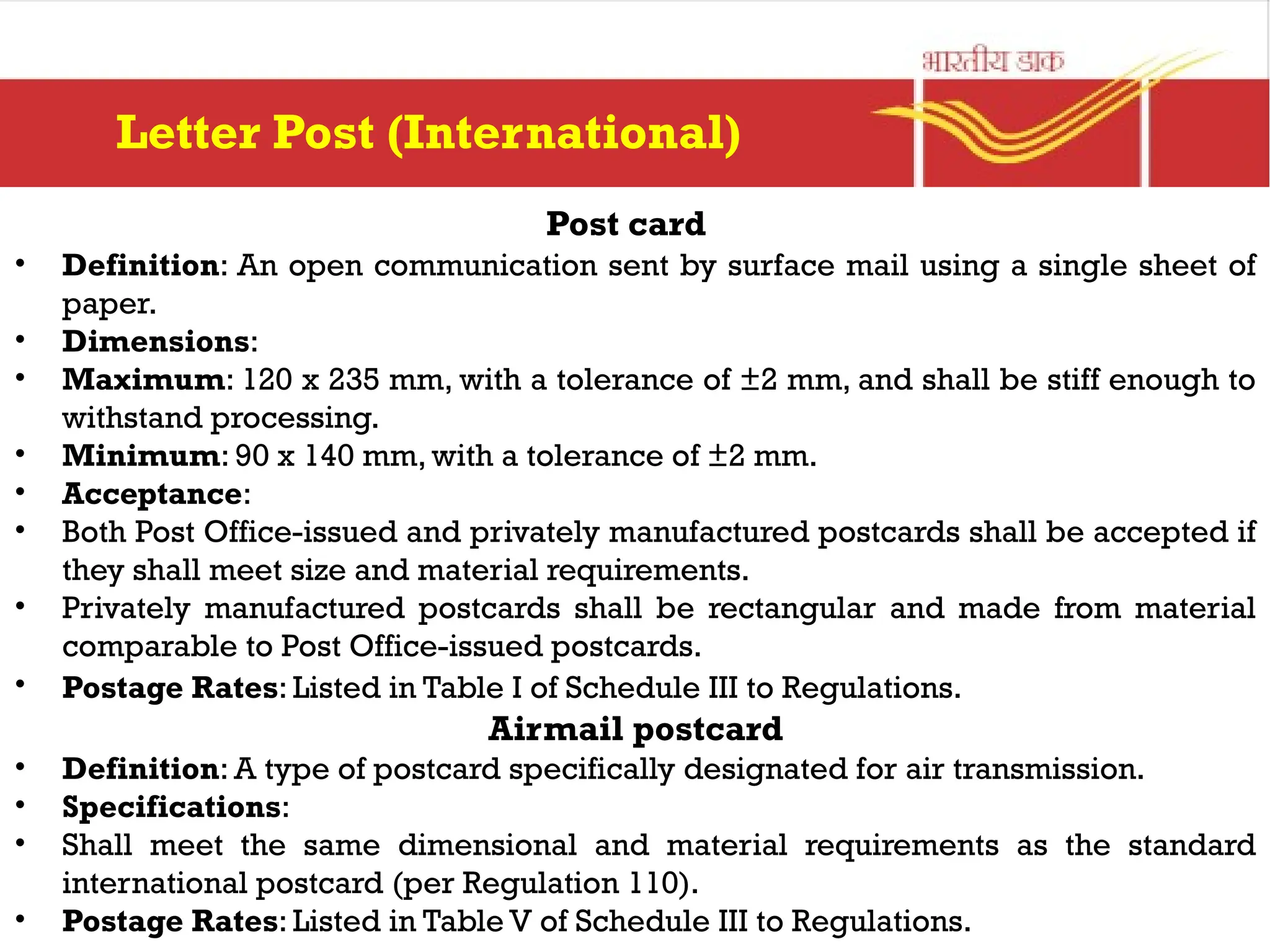 Post card
• Definition: An open communication sent by surface mail using a single sheet of
paper.
• Dimensions:
• Maximum: 120 x 235 mm, with a tolerance of ±2 mm, and shall be stiff enough to
withstand processing.
• Minimum: 90 x 140 mm, with a tolerance of ±2 mm.
• Acceptance:
• Both Post Office-issued and privately manufactured postcards shall be accepted if
they shall meet size and material requirements.
• Privately manufactured postcards shall be rectangular and made from material
comparable to Post Office-issued postcards.
• Postage Rates: Listed in Table I of Schedule III to Regulations.
Airmail postcard
• Definition: A type of postcard specifically designated for air transmission.
• Specifications:
• Shall meet the same dimensional and material requirements as the standard
international postcard (per Regulation 110).
• Postage Rates: Listed in Table V of Schedule III to Regulations.
Letter Post (International)
 
