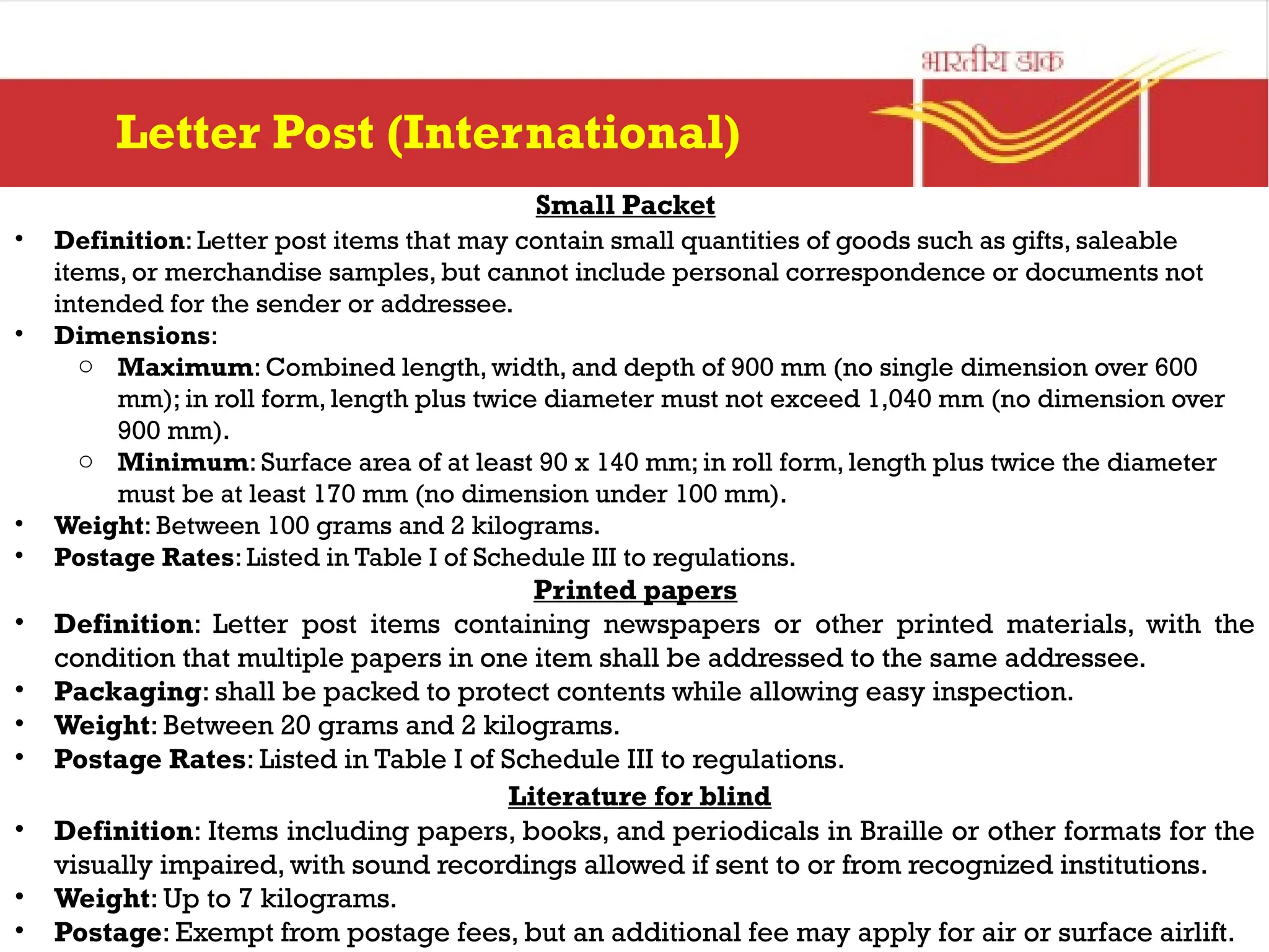 Small Packet
• Definition: Letter post items that may contain small quantities of goods such as gifts, saleable
items, or merchandise samples, but cannot include personal correspondence or documents not
intended for the sender or addressee.
• Dimensions:
o Maximum: Combined length, width, and depth of 900 mm (no single dimension over 600
mm); in roll form, length plus twice diameter must not exceed 1,040 mm (no dimension over
900 mm).
o Minimum: Surface area of at least 90 x 140 mm; in roll form, length plus twice the diameter
must be at least 170 mm (no dimension under 100 mm).
• Weight: Between 100 grams and 2 kilograms.
• Postage Rates: Listed in Table I of Schedule III to regulations.
Printed papers
• Definition: Letter post items containing newspapers or other printed materials, with the
condition that multiple papers in one item shall be addressed to the same addressee.
• Packaging: shall be packed to protect contents while allowing easy inspection.
• Weight: Between 20 grams and 2 kilograms.
• Postage Rates: Listed in Table I of Schedule III to regulations.
Literature for blind
• Definition: Items including papers, books, and periodicals in Braille or other formats for the
visually impaired, with sound recordings allowed if sent to or from recognized institutions.
• Weight: Up to 7 kilograms.
• Postage: Exempt from postage fees, but an additional fee may apply for air or surface airlift.
Letter Post (International)
 