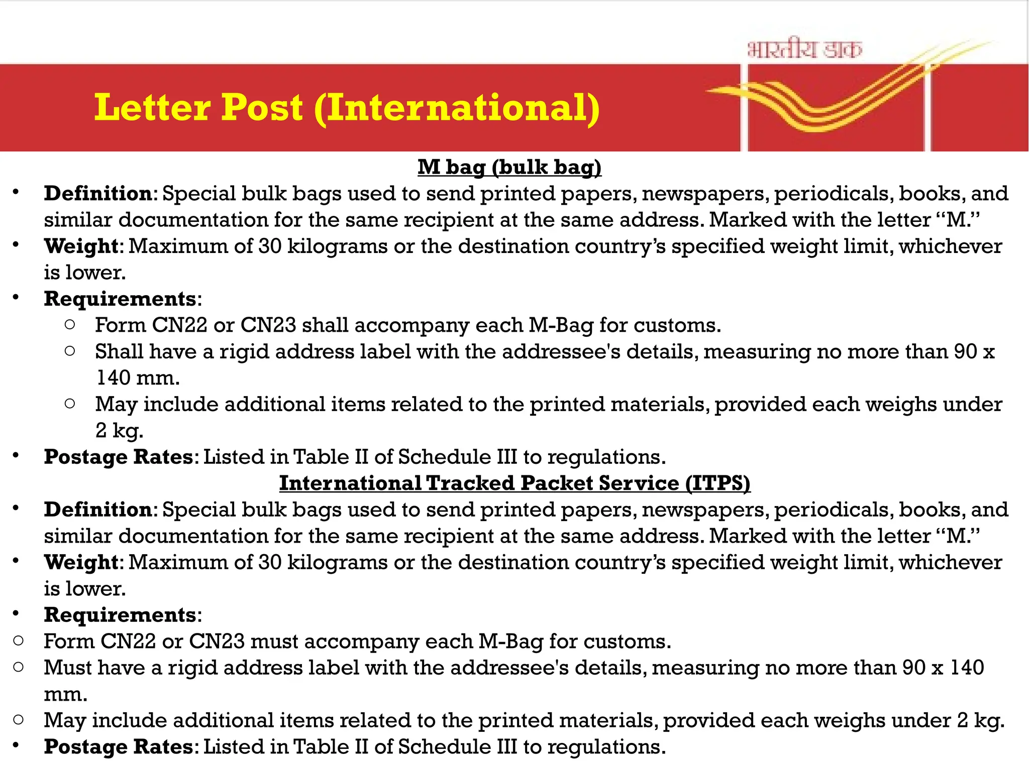 M bag (bulk bag)
• Definition: Special bulk bags used to send printed papers, newspapers, periodicals, books, and
similar documentation for the same recipient at the same address. Marked with the letter “M.”
• Weight: Maximum of 30 kilograms or the destination country’s specified weight limit, whichever
is lower.
• Requirements:
o Form CN22 or CN23 shall accompany each M-Bag for customs.
o Shall have a rigid address label with the addressee's details, measuring no more than 90 x
140 mm.
o May include additional items related to the printed materials, provided each weighs under
2 kg.
• Postage Rates: Listed in Table II of Schedule III to regulations.
International Tracked Packet Service (ITPS)
• Definition: Special bulk bags used to send printed papers, newspapers, periodicals, books, and
similar documentation for the same recipient at the same address. Marked with the letter “M.”
• Weight: Maximum of 30 kilograms or the destination country’s specified weight limit, whichever
is lower.
• Requirements:
o Form CN22 or CN23 must accompany each M-Bag for customs.
o Must have a rigid address label with the addressee's details, measuring no more than 90 x 140
mm.
o May include additional items related to the printed materials, provided each weighs under 2 kg.
• Postage Rates: Listed in Table II of Schedule III to regulations.
Letter Post (International)
 