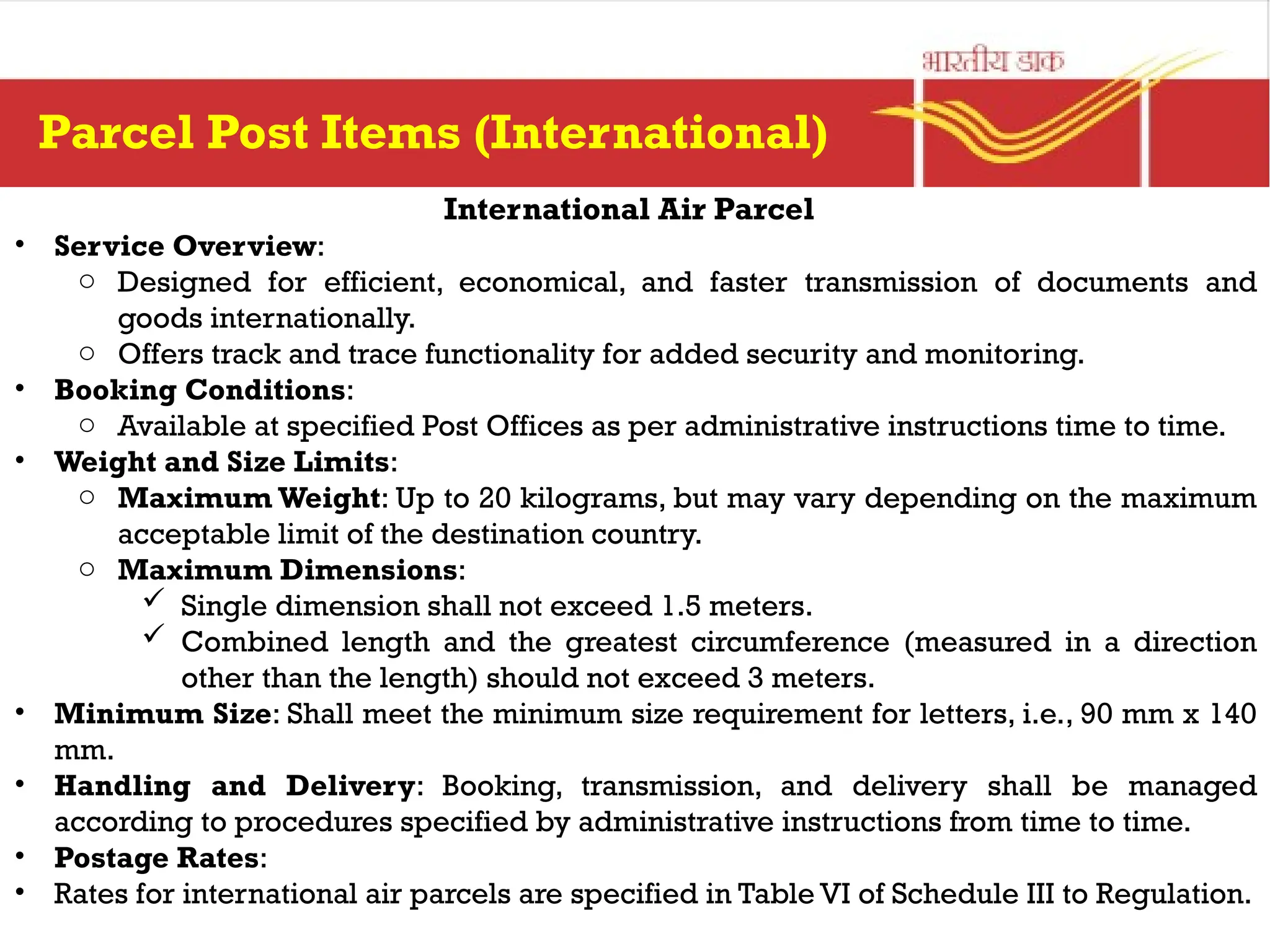 International Air Parcel
• Service Overview:
o Designed for efficient, economical, and faster transmission of documents and
goods internationally.
o Offers track and trace functionality for added security and monitoring.
• Booking Conditions:
o Available at specified Post Offices as per administrative instructions time to time.
• Weight and Size Limits:
o Maximum Weight: Up to 20 kilograms, but may vary depending on the maximum
acceptable limit of the destination country.
o Maximum Dimensions:
 Single dimension shall not exceed 1.5 meters.
 Combined length and the greatest circumference (measured in a direction
other than the length) should not exceed 3 meters.
• Minimum Size: Shall meet the minimum size requirement for letters, i.e., 90 mm x 140
mm.
• Handling and Delivery: Booking, transmission, and delivery shall be managed
according to procedures specified by administrative instructions from time to time.
• Postage Rates:
• Rates for international air parcels are specified in Table VI of Schedule III to Regulation.
Parcel Post Items (International)
 