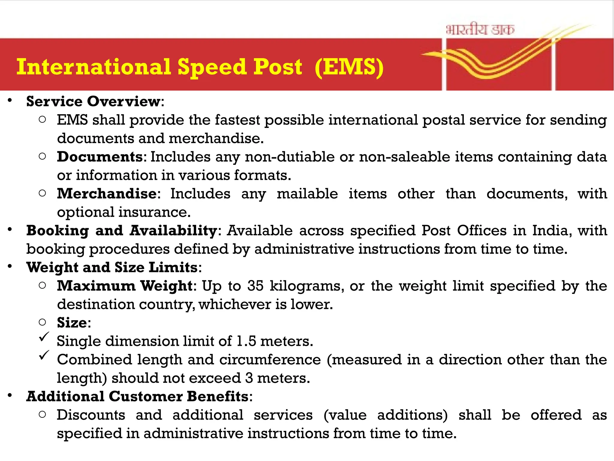 • Service Overview:
o EMS shall provide the fastest possible international postal service for sending
documents and merchandise.
o Documents: Includes any non-dutiable or non-saleable items containing data
or information in various formats.
o Merchandise: Includes any mailable items other than documents, with
optional insurance.
• Booking and Availability: Available across specified Post Offices in India, with
booking procedures defined by administrative instructions from time to time.
• Weight and Size Limits:
o Maximum Weight: Up to 35 kilograms, or the weight limit specified by the
destination country, whichever is lower.
o Size:
 Single dimension limit of 1.5 meters.
 Combined length and circumference (measured in a direction other than the
length) should not exceed 3 meters.
• Additional Customer Benefits:
o Discounts and additional services (value additions) shall be offered as
specified in administrative instructions from time to time.
International Speed Post (EMS)
 