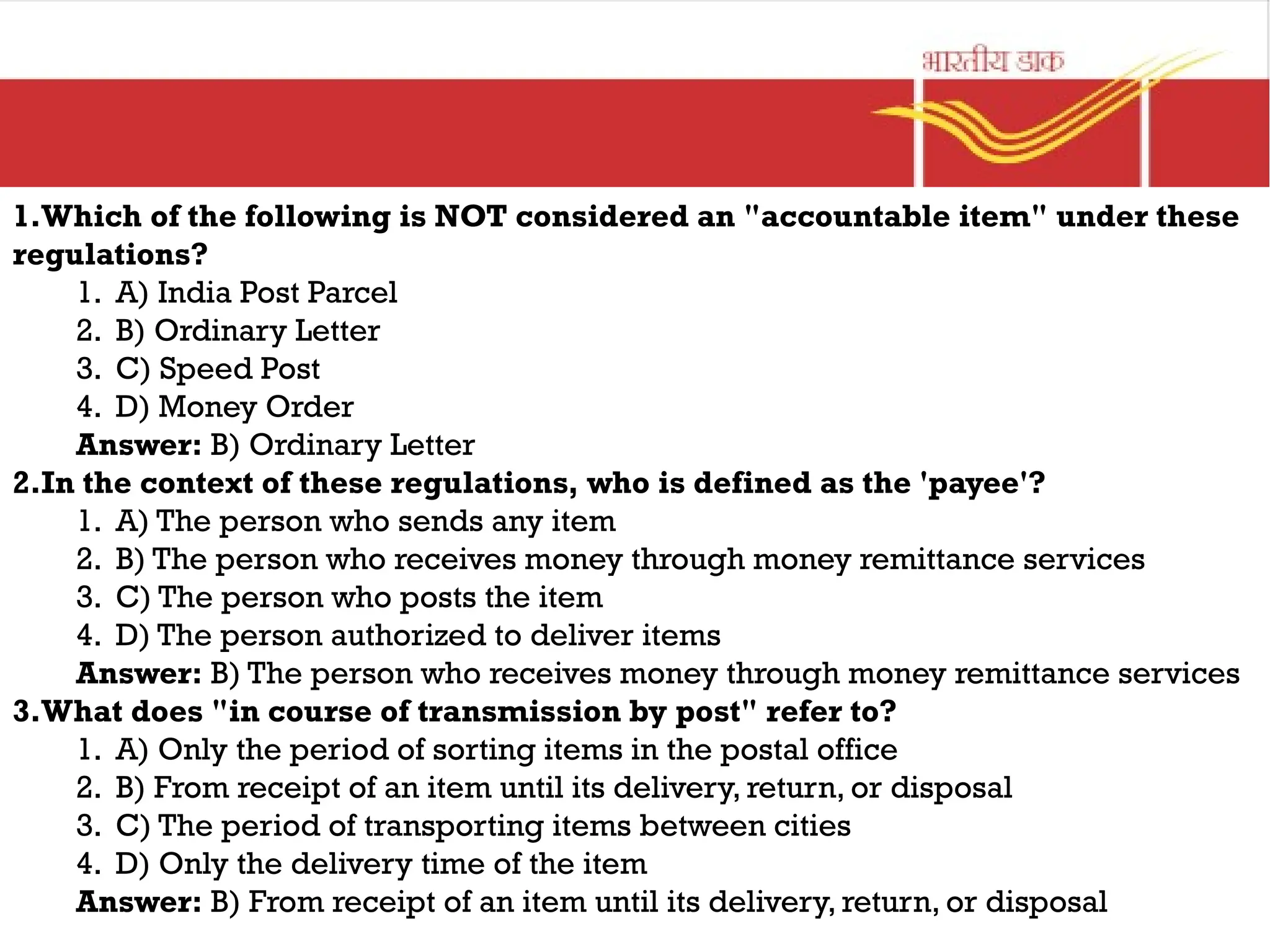 1.Which of the following is NOT considered an "accountable item" under these
regulations?
1. A) India Post Parcel
2. B) Ordinary Letter
3. C) Speed Post
4. D) Money Order
Answer: B) Ordinary Letter
2.In the context of these regulations, who is defined as the 'payee'?
1. A) The person who sends any item
2. B) The person who receives money through money remittance services
3. C) The person who posts the item
4. D) The person authorized to deliver items
Answer: B) The person who receives money through money remittance services
3.What does "in course of transmission by post" refer to?
1. A) Only the period of sorting items in the postal office
2. B) From receipt of an item until its delivery, return, or disposal
3. C) The period of transporting items between cities
4. D) Only the delivery time of the item
Answer: B) From receipt of an item until its delivery, return, or disposal
 
