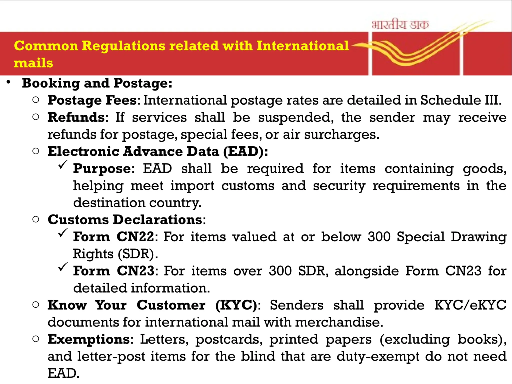 • Booking and Postage:
o Postage Fees: International postage rates are detailed in Schedule III.
o Refunds: If services shall be suspended, the sender may receive
refunds for postage, special fees, or air surcharges.
o Electronic Advance Data (EAD):
 Purpose: EAD shall be required for items containing goods,
helping meet import customs and security requirements in the
destination country.
o Customs Declarations:
 Form CN22: For items valued at or below 300 Special Drawing
Rights (SDR).
 Form CN23: For items over 300 SDR, alongside Form CN23 for
detailed information.
o Know Your Customer (KYC): Senders shall provide KYC/eKYC
documents for international mail with merchandise.
o Exemptions: Letters, postcards, printed papers (excluding books),
and letter-post items for the blind that are duty-exempt do not need
EAD.
Common Regulations related with International
mails
 