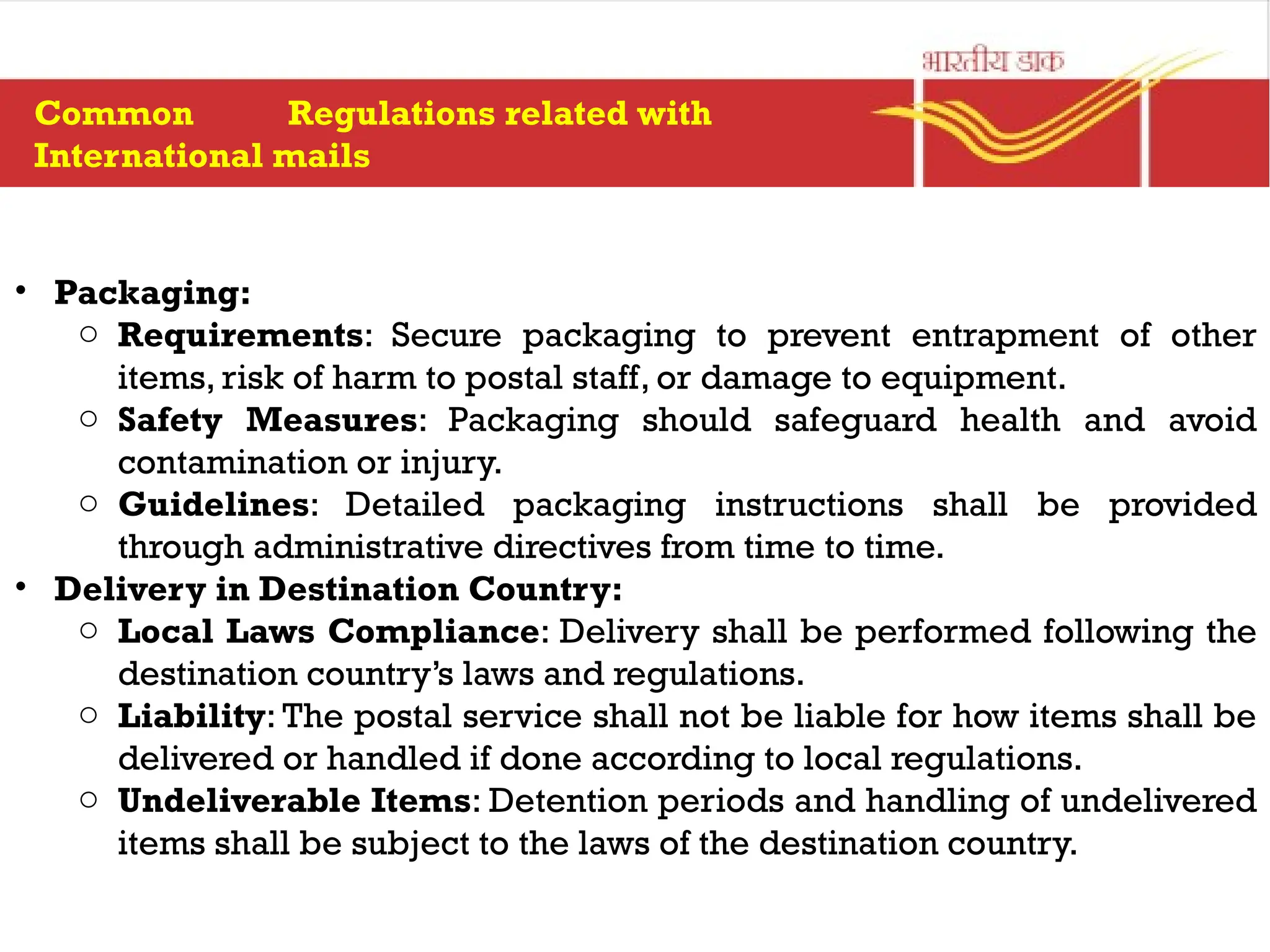 • Packaging:
o Requirements: Secure packaging to prevent entrapment of other
items, risk of harm to postal staff, or damage to equipment.
o Safety Measures: Packaging should safeguard health and avoid
contamination or injury.
o Guidelines: Detailed packaging instructions shall be provided
through administrative directives from time to time.
• Delivery in Destination Country:
o Local Laws Compliance: Delivery shall be performed following the
destination country’s laws and regulations.
o Liability: The postal service shall not be liable for how items shall be
delivered or handled if done according to local regulations.
o Undeliverable Items: Detention periods and handling of undelivered
items shall be subject to the laws of the destination country.
Common Regulations related with
International mails
 