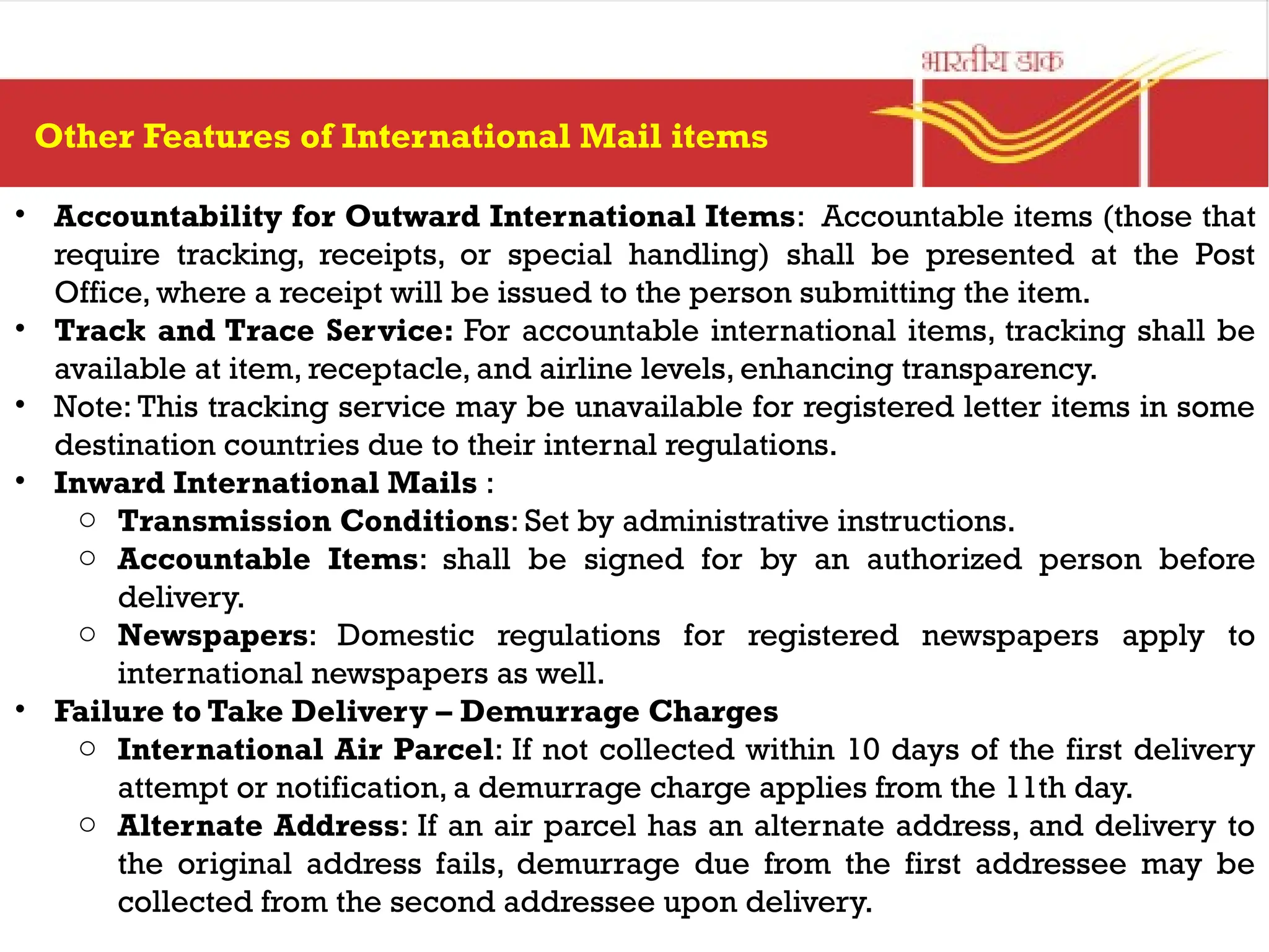 • Accountability for Outward International Items: Accountable items (those that
require tracking, receipts, or special handling) shall be presented at the Post
Office, where a receipt will be issued to the person submitting the item.
• Track and Trace Service: For accountable international items, tracking shall be
available at item, receptacle, and airline levels, enhancing transparency.
• Note: This tracking service may be unavailable for registered letter items in some
destination countries due to their internal regulations.
• Inward International Mails :
o Transmission Conditions: Set by administrative instructions.
o Accountable Items: shall be signed for by an authorized person before
delivery.
o Newspapers: Domestic regulations for registered newspapers apply to
international newspapers as well.
• Failure to Take Delivery – Demurrage Charges
o International Air Parcel: If not collected within 10 days of the first delivery
attempt or notification, a demurrage charge applies from the 11th day.
o Alternate Address: If an air parcel has an alternate address, and delivery to
the original address fails, demurrage due from the first addressee may be
collected from the second addressee upon delivery.
Other Features of International Mail items
 