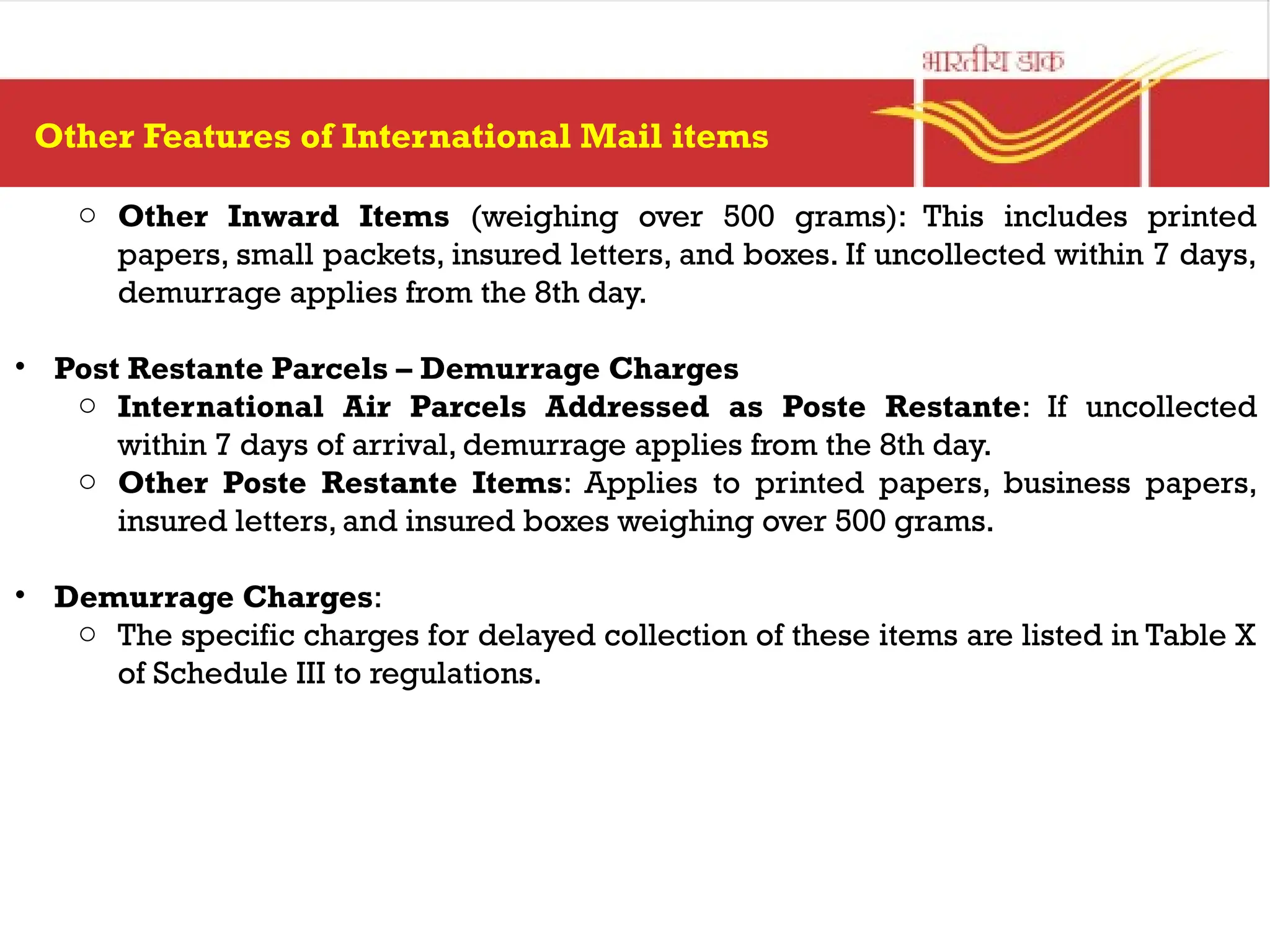 o Other Inward Items (weighing over 500 grams): This includes printed
papers, small packets, insured letters, and boxes. If uncollected within 7 days,
demurrage applies from the 8th day.
• Post Restante Parcels – Demurrage Charges
o International Air Parcels Addressed as Poste Restante: If uncollected
within 7 days of arrival, demurrage applies from the 8th day.
o Other Poste Restante Items: Applies to printed papers, business papers,
insured letters, and insured boxes weighing over 500 grams.
• Demurrage Charges:
o The specific charges for delayed collection of these items are listed in Table X
of Schedule III to regulations.
Other Features of International Mail items
 