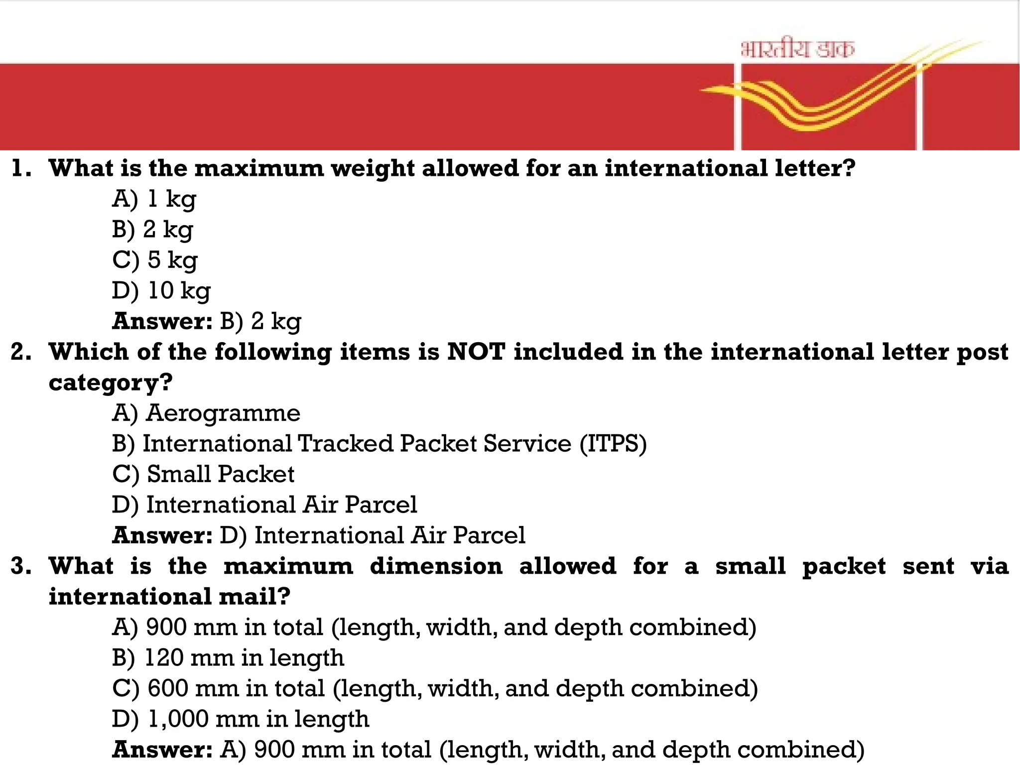 1. What is the maximum weight allowed for an international letter?
A) 1 kg
B) 2 kg
C) 5 kg
D) 10 kg
Answer: B) 2 kg
2. Which of the following items is NOT included in the international letter post
category?
A) Aerogramme
B) International Tracked Packet Service (ITPS)
C) Small Packet
D) International Air Parcel
Answer: D) International Air Parcel
3. What is the maximum dimension allowed for a small packet sent via
international mail?
A) 900 mm in total (length, width, and depth combined)
B) 120 mm in length
C) 600 mm in total (length, width, and depth combined)
D) 1,000 mm in length
Answer: A) 900 mm in total (length, width, and depth combined)
 