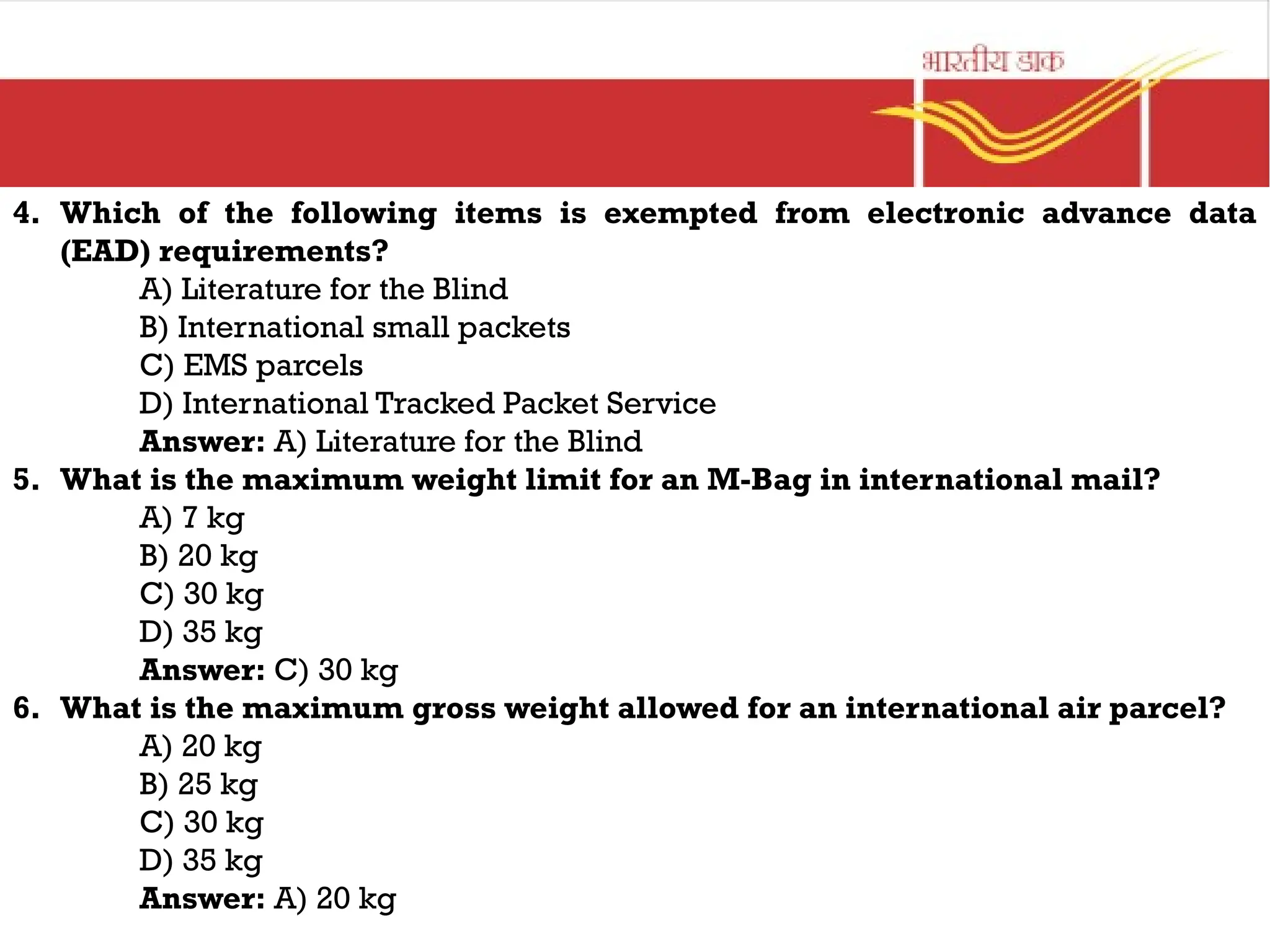 4. Which of the following items is exempted from electronic advance data
(EAD) requirements?
A) Literature for the Blind
B) International small packets
C) EMS parcels
D) International Tracked Packet Service
Answer: A) Literature for the Blind
5. What is the maximum weight limit for an M-Bag in international mail?
A) 7 kg
B) 20 kg
C) 30 kg
D) 35 kg
Answer: C) 30 kg
6. What is the maximum gross weight allowed for an international air parcel?
A) 20 kg
B) 25 kg
C) 30 kg
D) 35 kg
Answer: A) 20 kg
 