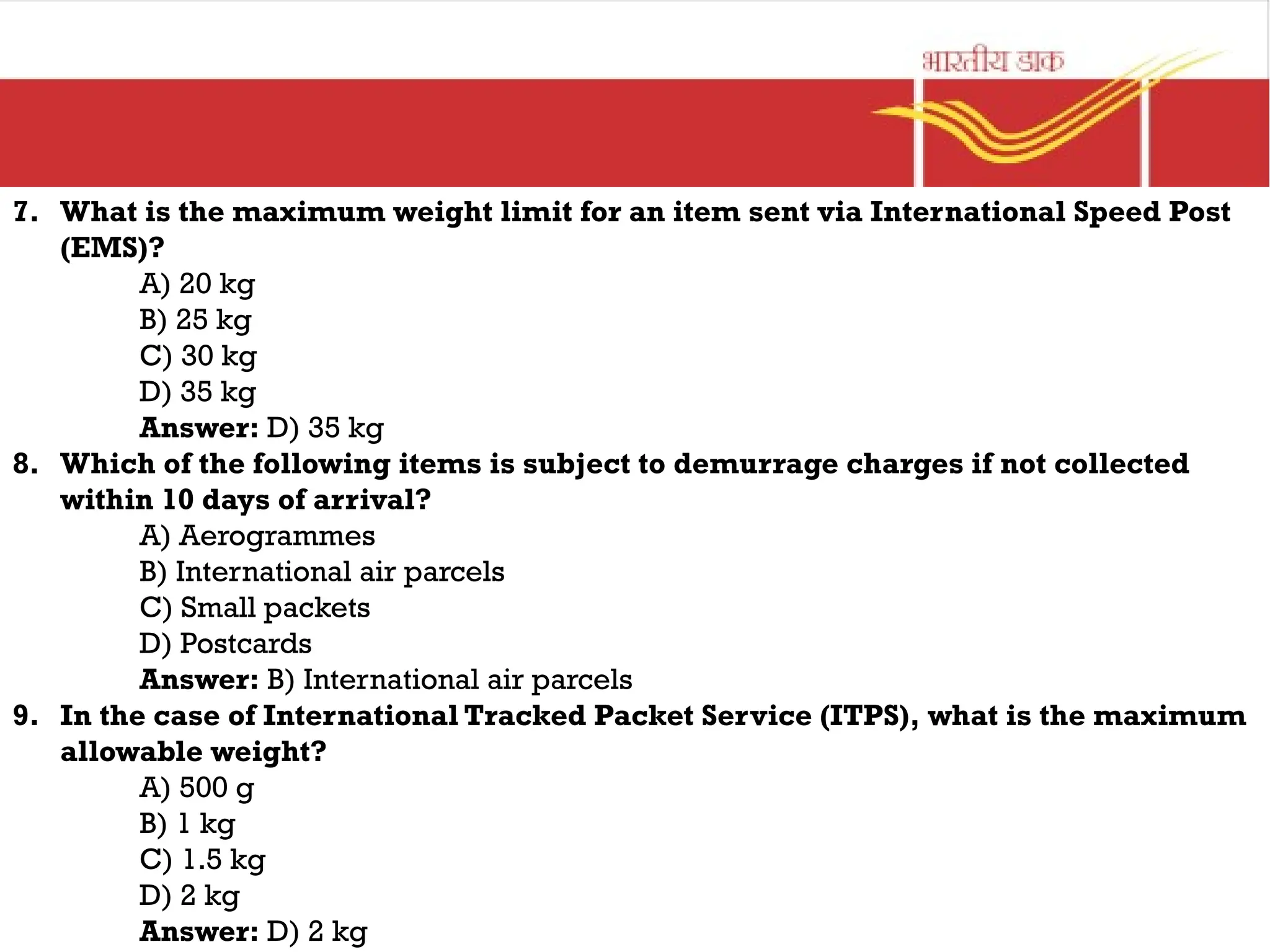 7. What is the maximum weight limit for an item sent via International Speed Post
(EMS)?
A) 20 kg
B) 25 kg
C) 30 kg
D) 35 kg
Answer: D) 35 kg
8. Which of the following items is subject to demurrage charges if not collected
within 10 days of arrival?
A) Aerogrammes
B) International air parcels
C) Small packets
D) Postcards
Answer: B) International air parcels
9. In the case of International Tracked Packet Service (ITPS), what is the maximum
allowable weight?
A) 500 g
B) 1 kg
C) 1.5 kg
D) 2 kg
Answer: D) 2 kg
 