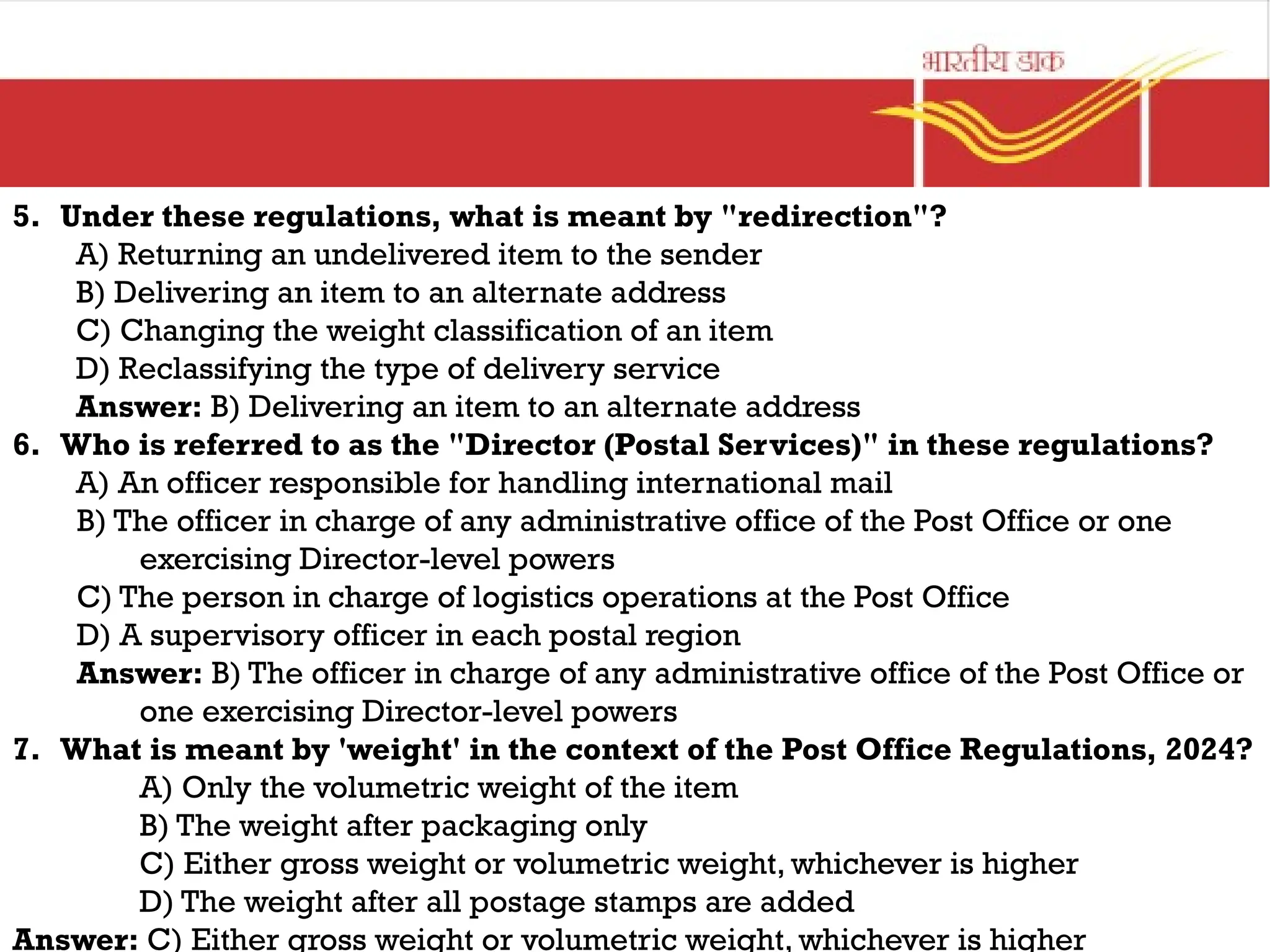 5. Under these regulations, what is meant by "redirection"?
A) Returning an undelivered item to the sender
B) Delivering an item to an alternate address
C) Changing the weight classification of an item
D) Reclassifying the type of delivery service
Answer: B) Delivering an item to an alternate address
6. Who is referred to as the "Director (Postal Services)" in these regulations?
A) An officer responsible for handling international mail
B) The officer in charge of any administrative office of the Post Office or one
exercising Director-level powers
C) The person in charge of logistics operations at the Post Office
D) A supervisory officer in each postal region
Answer: B) The officer in charge of any administrative office of the Post Office or
one exercising Director-level powers
7. What is meant by 'weight' in the context of the Post Office Regulations, 2024?
A) Only the volumetric weight of the item
B) The weight after packaging only
C) Either gross weight or volumetric weight, whichever is higher
D) The weight after all postage stamps are added
Answer: C) Either gross weight or volumetric weight, whichever is higher
 
