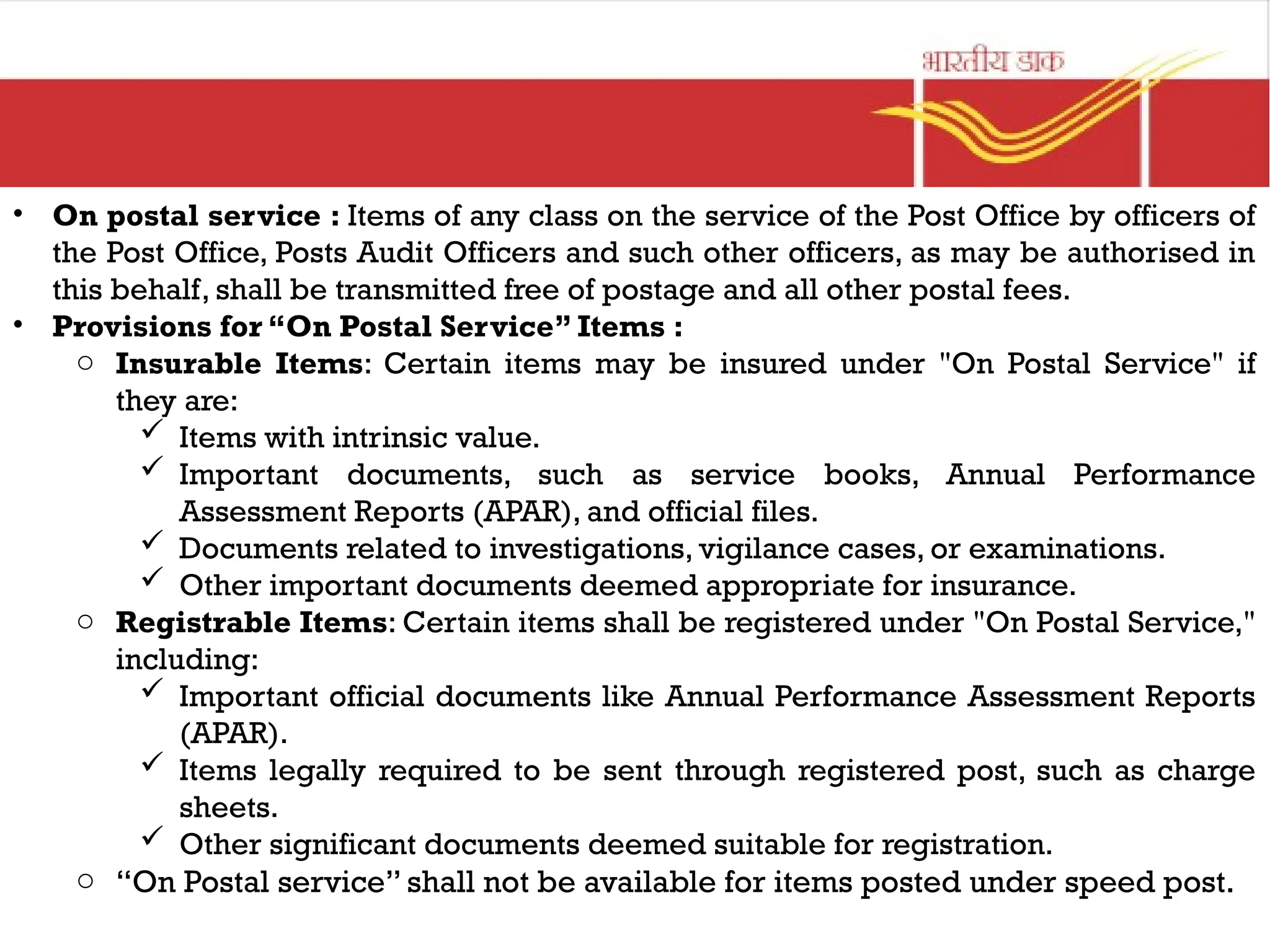 • On postal service : Items of any class on the service of the Post Office by officers of
the Post Office, Posts Audit Officers and such other officers, as may be authorised in
this behalf, shall be transmitted free of postage and all other postal fees.
• Provisions for “On Postal Service” Items :
o Insurable Items: Certain items may be insured under "On Postal Service" if
they are:
 Items with intrinsic value.
 Important documents, such as service books, Annual Performance
Assessment Reports (APAR), and official files.
 Documents related to investigations, vigilance cases, or examinations.
 Other important documents deemed appropriate for insurance.
o Registrable Items: Certain items shall be registered under "On Postal Service,"
including:
 Important official documents like Annual Performance Assessment Reports
(APAR).
 Items legally required to be sent through registered post, such as charge
sheets.
 Other significant documents deemed suitable for registration.
o “On Postal service” shall not be available for items posted under speed post.
 