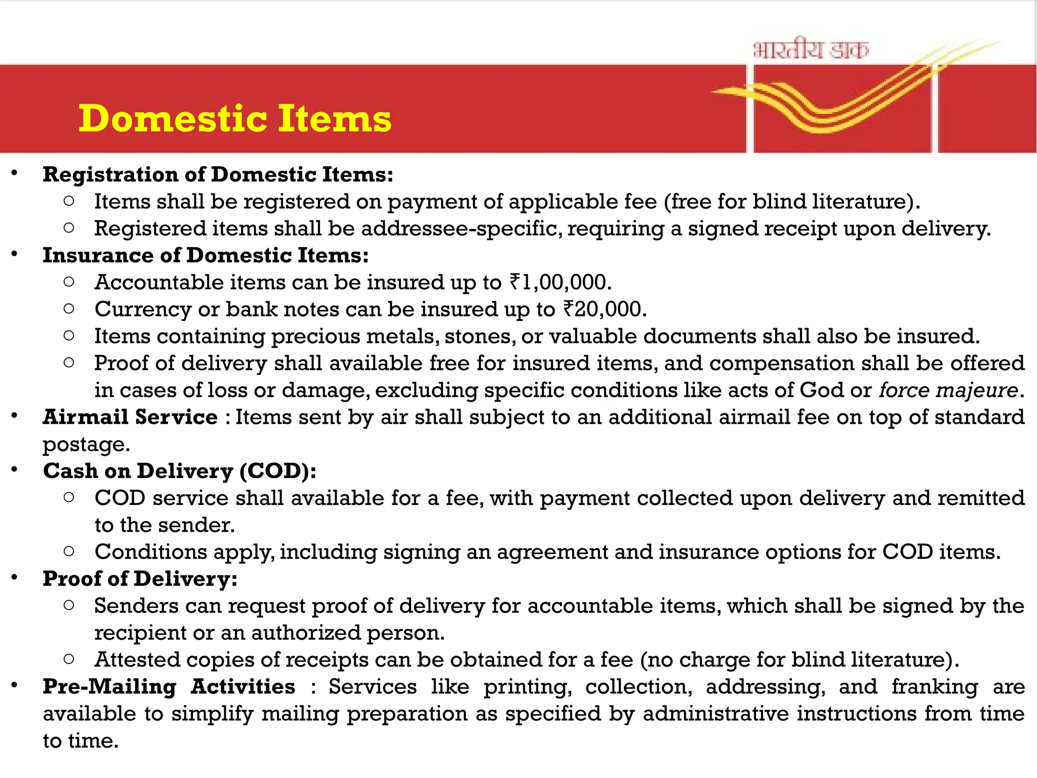 Domestic Items
• Registration of Domestic Items:
o Items shall be registered on payment of applicable fee (free for blind literature).
o Registered items shall be addressee-specific, requiring a signed receipt upon delivery.
• Insurance of Domestic Items:
o Accountable items can be insured up to 1,00,000.
₹
o Currency or bank notes can be insured up to 20,000.
₹
o Items containing precious metals, stones, or valuable documents shall also be insured.
o Proof of delivery shall available free for insured items, and compensation shall be offered
in cases of loss or damage, excluding specific conditions like acts of God or force majeure.
• Airmail Service : Items sent by air shall subject to an additional airmail fee on top of standard
postage.
• Cash on Delivery (COD):
o COD service shall available for a fee, with payment collected upon delivery and remitted
to the sender.
o Conditions apply, including signing an agreement and insurance options for COD items.
• Proof of Delivery:
o Senders can request proof of delivery for accountable items, which shall be signed by the
recipient or an authorized person.
o Attested copies of receipts can be obtained for a fee (no charge for blind literature).
• Pre-Mailing Activities : Services like printing, collection, addressing, and franking are
available to simplify mailing preparation as specified by administrative instructions from time
to time.
 