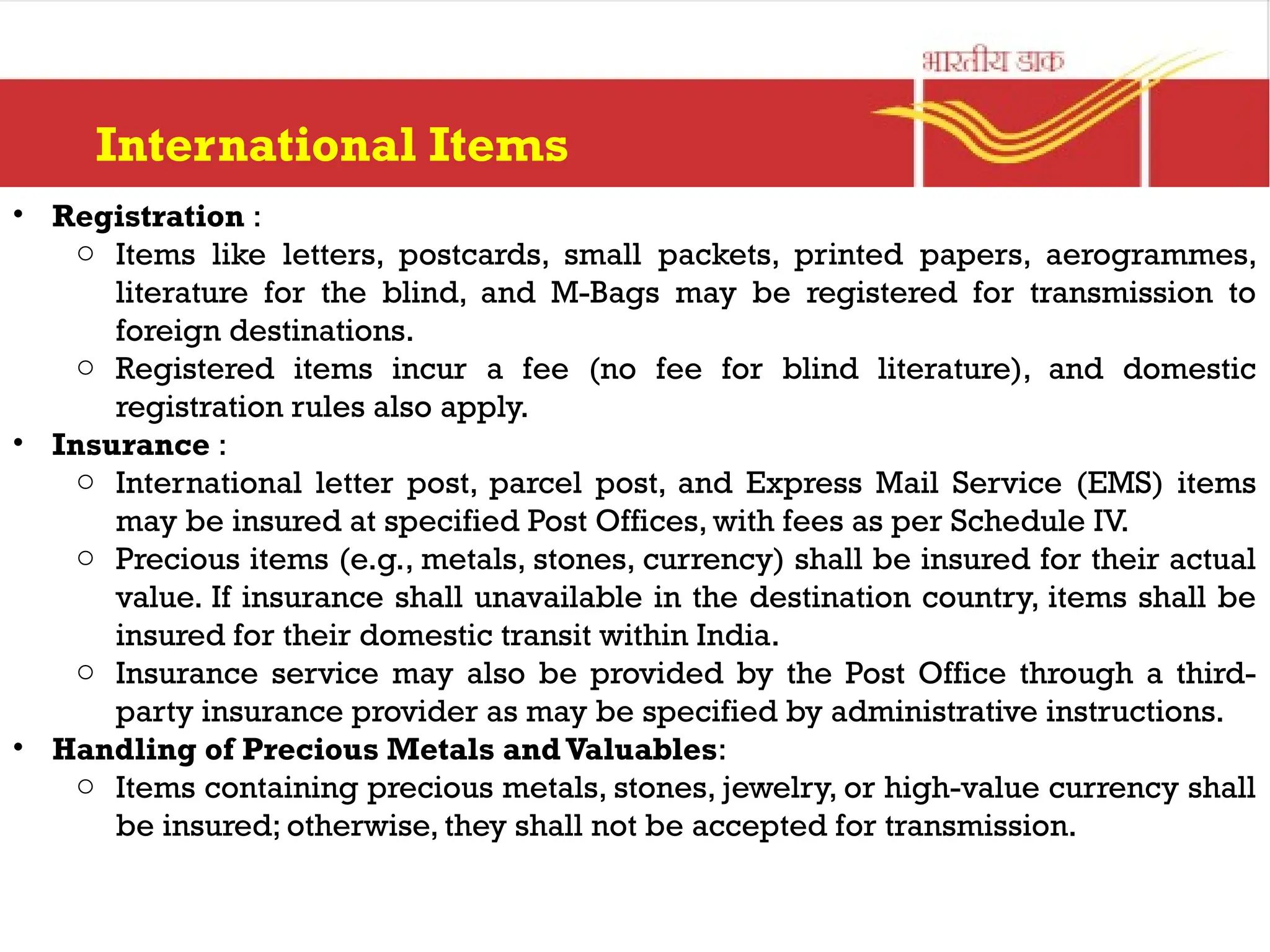 International Items
• Registration :
o Items like letters, postcards, small packets, printed papers, aerogrammes,
literature for the blind, and M-Bags may be registered for transmission to
foreign destinations.
o Registered items incur a fee (no fee for blind literature), and domestic
registration rules also apply.
• Insurance :
o International letter post, parcel post, and Express Mail Service (EMS) items
may be insured at specified Post Offices, with fees as per Schedule IV.
o Precious items (e.g., metals, stones, currency) shall be insured for their actual
value. If insurance shall unavailable in the destination country, items shall be
insured for their domestic transit within India.
o Insurance service may also be provided by the Post Office through a third-
party insurance provider as may be specified by administrative instructions.
• Handling of Precious Metals and Valuables:
o Items containing precious metals, stones, jewelry, or high-value currency shall
be insured; otherwise, they shall not be accepted for transmission.
 