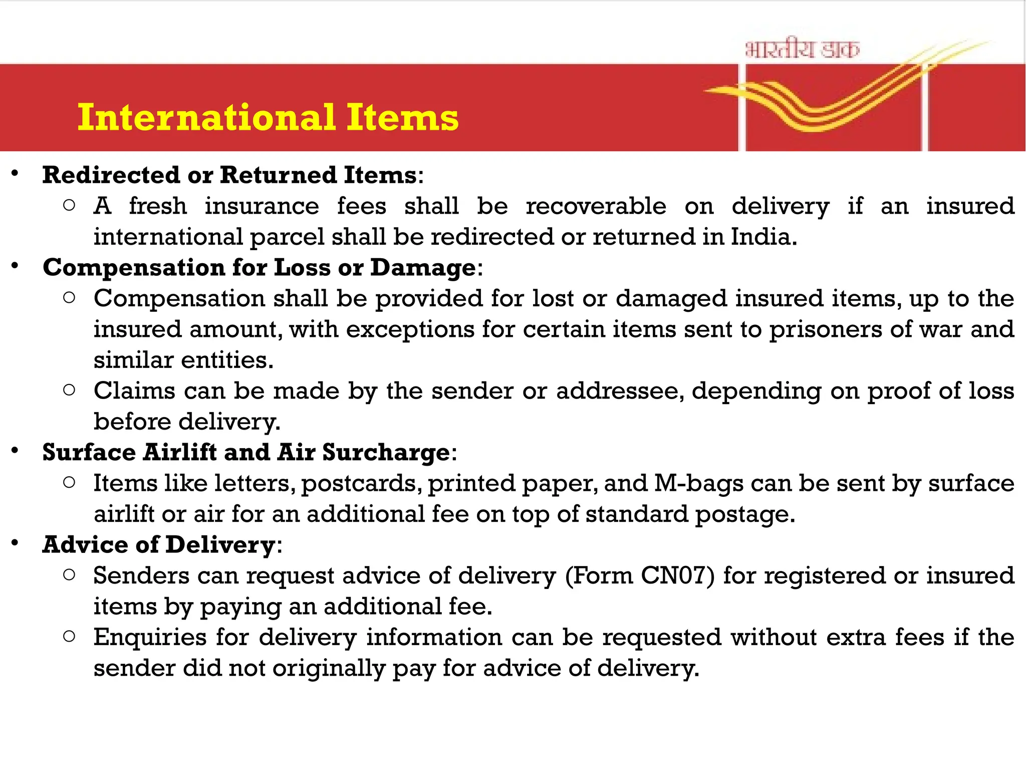 International Items
• Redirected or Returned Items:
o A fresh insurance fees shall be recoverable on delivery if an insured
international parcel shall be redirected or returned in India.
• Compensation for Loss or Damage:
o Compensation shall be provided for lost or damaged insured items, up to the
insured amount, with exceptions for certain items sent to prisoners of war and
similar entities.
o Claims can be made by the sender or addressee, depending on proof of loss
before delivery.
• Surface Airlift and Air Surcharge:
o Items like letters, postcards, printed paper, and M-bags can be sent by surface
airlift or air for an additional fee on top of standard postage.
• Advice of Delivery:
o Senders can request advice of delivery (Form CN07) for registered or insured
items by paying an additional fee.
o Enquiries for delivery information can be requested without extra fees if the
sender did not originally pay for advice of delivery.
 