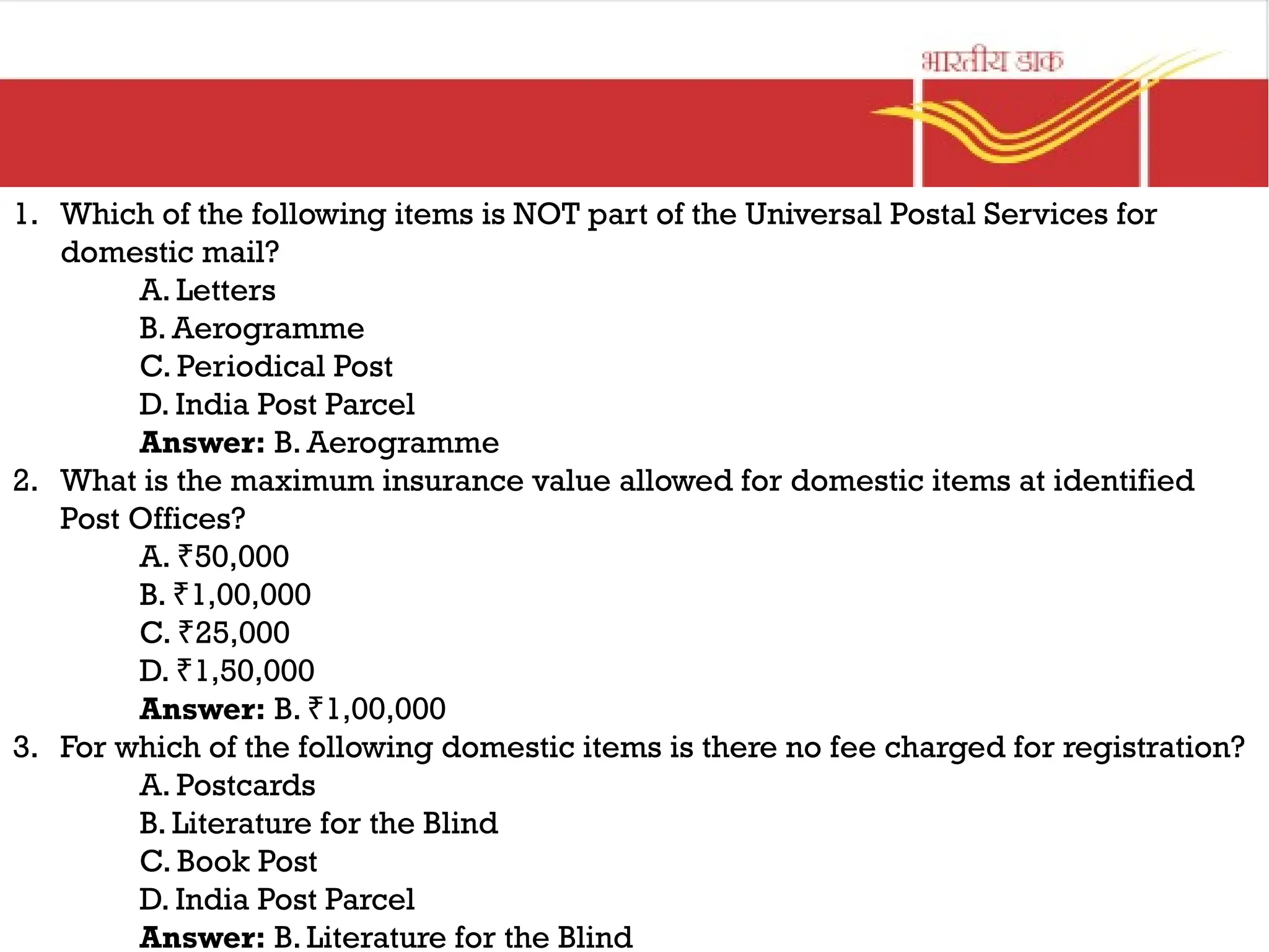 1. Which of the following items is NOT part of the Universal Postal Services for
domestic mail?
A. Letters
B. Aerogramme
C. Periodical Post
D. India Post Parcel
Answer: B. Aerogramme
2. What is the maximum insurance value allowed for domestic items at identified
Post Offices?
A. 50,000
₹
B. 1,00,000
₹
C. 25,000
₹
D. 1,50,000
₹
Answer: B. 1,00,000
₹
3. For which of the following domestic items is there no fee charged for registration?
A. Postcards
B. Literature for the Blind
C. Book Post
D. India Post Parcel
Answer: B. Literature for the Blind
 