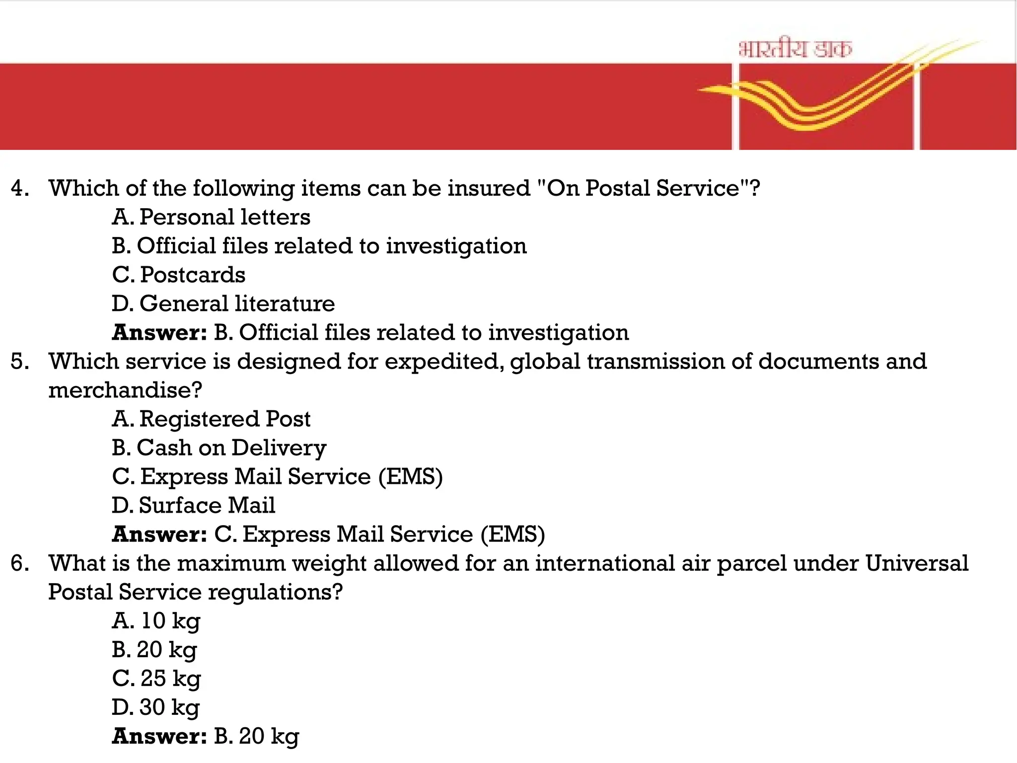 4. Which of the following items can be insured "On Postal Service"?
A. Personal letters
B. Official files related to investigation
C. Postcards
D. General literature
Answer: B. Official files related to investigation
5. Which service is designed for expedited, global transmission of documents and
merchandise?
A. Registered Post
B. Cash on Delivery
C. Express Mail Service (EMS)
D. Surface Mail
Answer: C. Express Mail Service (EMS)
6. What is the maximum weight allowed for an international air parcel under Universal
Postal Service regulations?
A. 10 kg
B. 20 kg
C. 25 kg
D. 30 kg
Answer: B. 20 kg
 