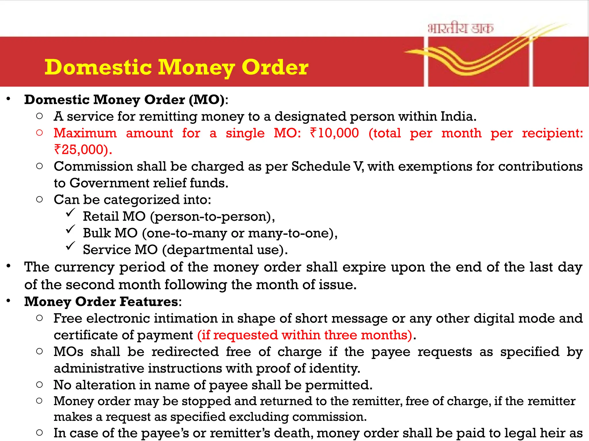 Domestic Money Order
• Domestic Money Order (MO):
o A service for remitting money to a designated person within India.
o Maximum amount for a single MO: 10,000 (total per month per recipient:
₹
25,000).
₹
o Commission shall be charged as per Schedule V, with exemptions for contributions
to Government relief funds.
o Can be categorized into:
 Retail MO (person-to-person),
 Bulk MO (one-to-many or many-to-one),
 Service MO (departmental use).
• The currency period of the money order shall expire upon the end of the last day
of the second month following the month of issue.
• Money Order Features:
o Free electronic intimation in shape of short message or any other digital mode and
certificate of payment (if requested within three months).
o MOs shall be redirected free of charge if the payee requests as specified by
administrative instructions with proof of identity.
o No alteration in name of payee shall be permitted.
o Money order may be stopped and returned to the remitter, free of charge, if the remitter
makes a request as specified excluding commission.
o In case of the payee’s or remitter’s death, money order shall be paid to legal heir as
 