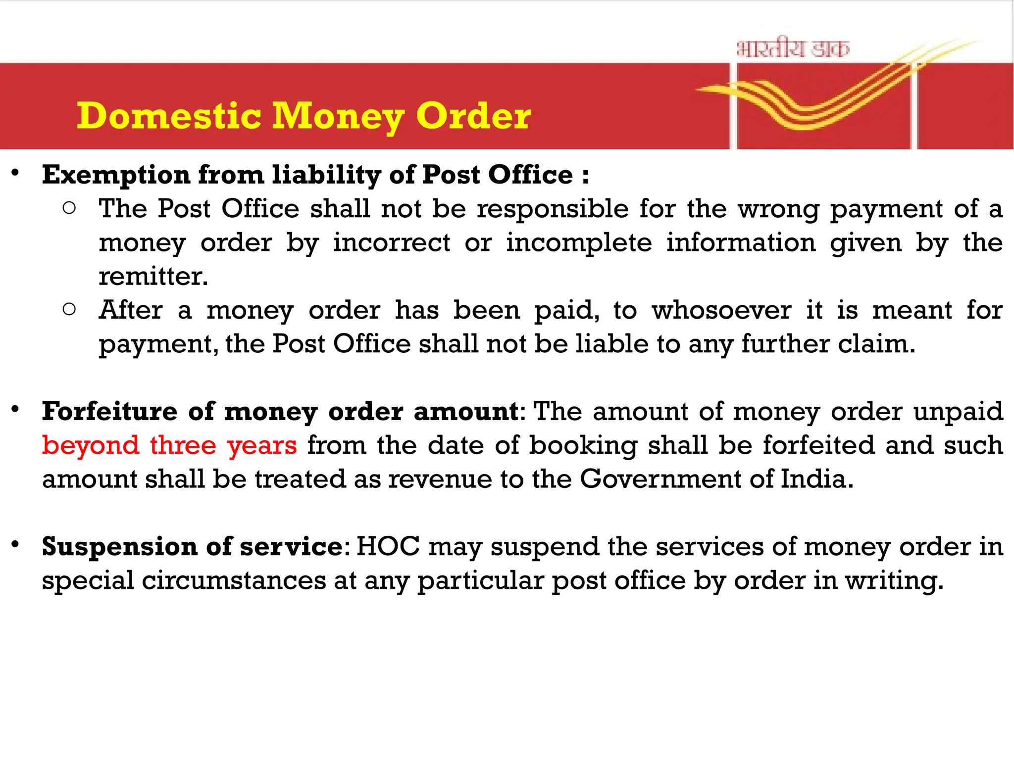 Domestic Money Order
• Exemption from liability of Post Office :
o The Post Office shall not be responsible for the wrong payment of a
money order by incorrect or incomplete information given by the
remitter.
o After a money order has been paid, to whosoever it is meant for
payment, the Post Office shall not be liable to any further claim.
• Forfeiture of money order amount: The amount of money order unpaid
beyond three years from the date of booking shall be forfeited and such
amount shall be treated as revenue to the Government of India.
• Suspension of service: HOC may suspend the services of money order in
special circumstances at any particular post office by order in writing.
 