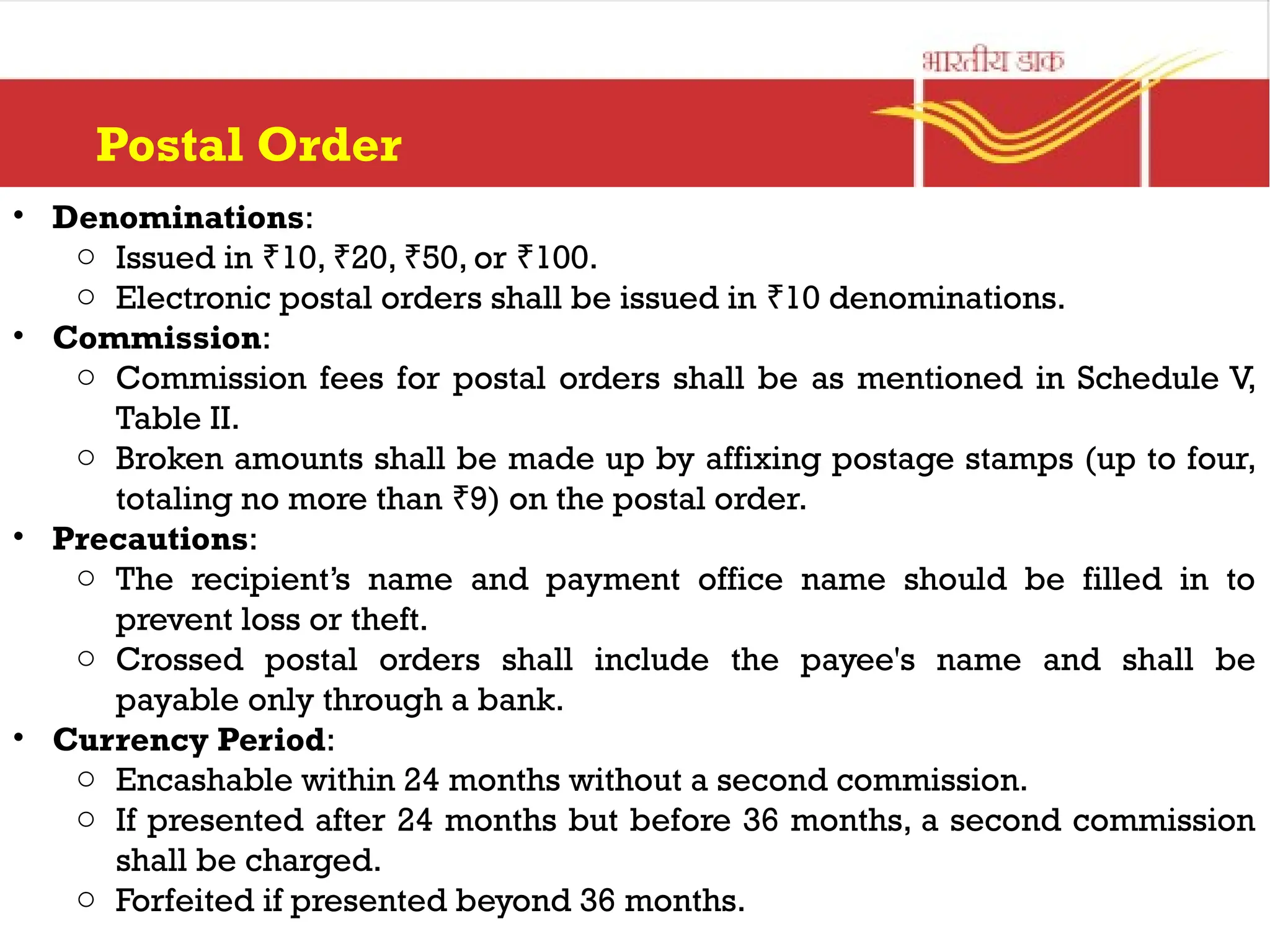 Postal Order
• Denominations:
o Issued in 10, 20, 50, or 100.
₹ ₹ ₹ ₹
o Electronic postal orders shall be issued in 10 denominations.
₹
• Commission:
o Commission fees for postal orders shall be as mentioned in Schedule V,
Table II.
o Broken amounts shall be made up by affixing postage stamps (up to four,
totaling no more than 9) on the postal order.
₹
• Precautions:
o The recipient’s name and payment office name should be filled in to
prevent loss or theft.
o Crossed postal orders shall include the payee's name and shall be
payable only through a bank.
• Currency Period:
o Encashable within 24 months without a second commission.
o If presented after 24 months but before 36 months, a second commission
shall be charged.
o Forfeited if presented beyond 36 months.
 