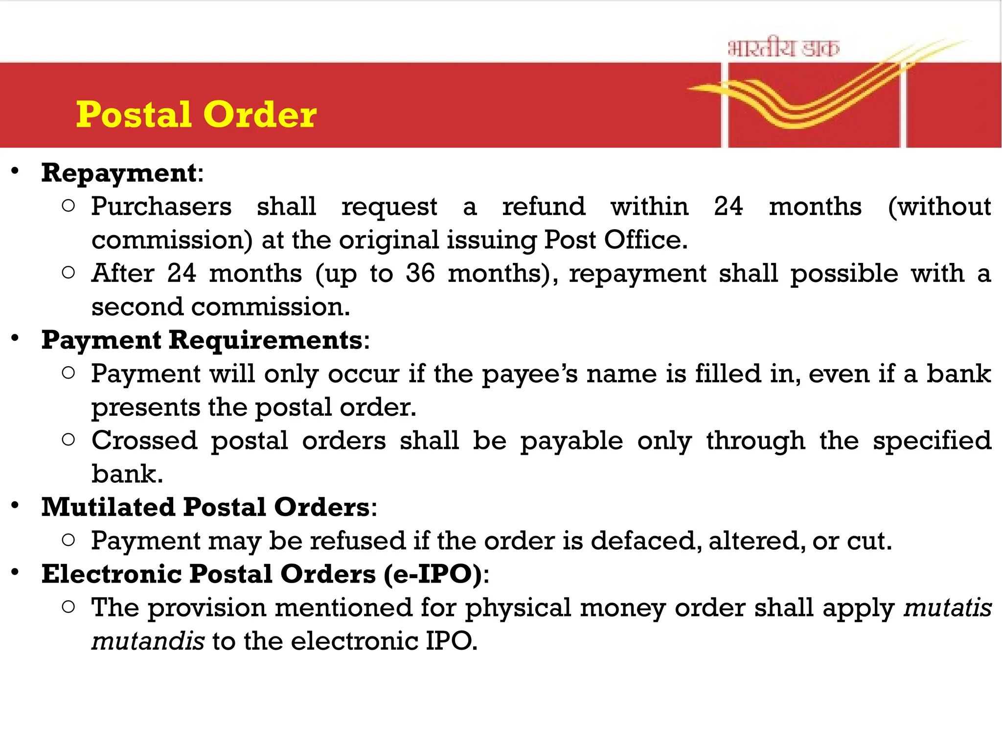 Postal Order
• Repayment:
o Purchasers shall request a refund within 24 months (without
commission) at the original issuing Post Office.
o After 24 months (up to 36 months), repayment shall possible with a
second commission.
• Payment Requirements:
o Payment will only occur if the payee’s name is filled in, even if a bank
presents the postal order.
o Crossed postal orders shall be payable only through the specified
bank.
• Mutilated Postal Orders:
o Payment may be refused if the order is defaced, altered, or cut.
• Electronic Postal Orders (e-IPO):
o The provision mentioned for physical money order shall apply mutatis
mutandis to the electronic IPO.
 