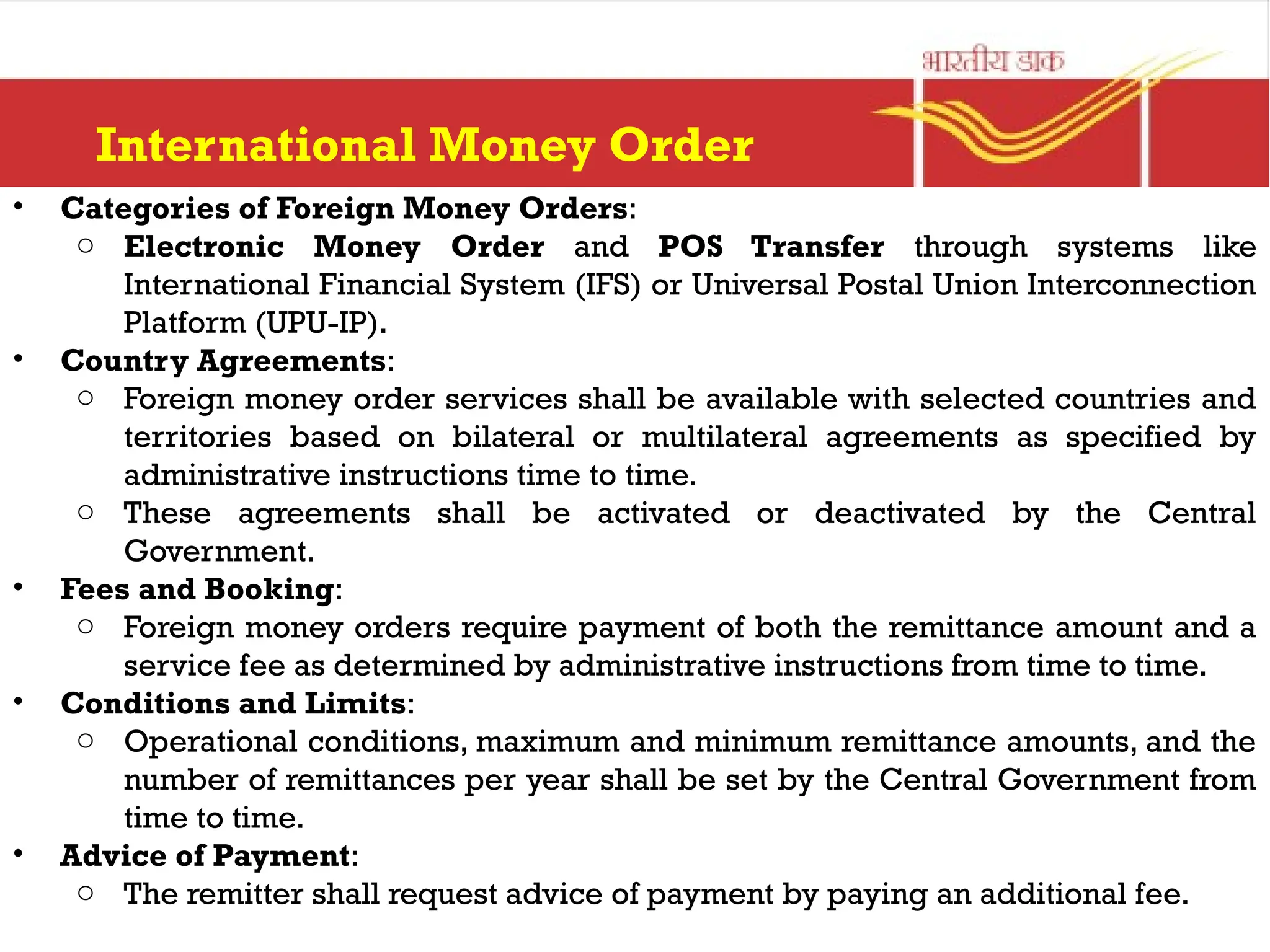 International Money Order
• Categories of Foreign Money Orders:
o Electronic Money Order and POS Transfer through systems like
International Financial System (IFS) or Universal Postal Union Interconnection
Platform (UPU-IP).
• Country Agreements:
o Foreign money order services shall be available with selected countries and
territories based on bilateral or multilateral agreements as specified by
administrative instructions time to time.
o These agreements shall be activated or deactivated by the Central
Government.
• Fees and Booking:
o Foreign money orders require payment of both the remittance amount and a
service fee as determined by administrative instructions from time to time.
• Conditions and Limits:
o Operational conditions, maximum and minimum remittance amounts, and the
number of remittances per year shall be set by the Central Government from
time to time.
• Advice of Payment:
o The remitter shall request advice of payment by paying an additional fee.
 