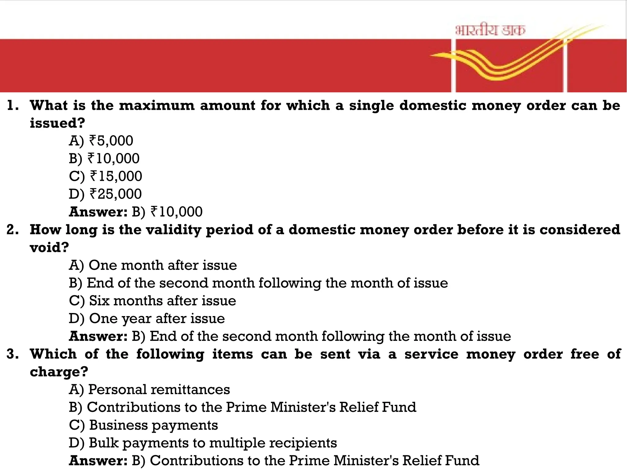 1. What is the maximum amount for which a single domestic money order can be
issued?
A) 5,000
₹
B) 10,000
₹
C) 15,000
₹
D) 25,000
₹
Answer: B) 10,000
₹
2. How long is the validity period of a domestic money order before it is considered
void?
A) One month after issue
B) End of the second month following the month of issue
C) Six months after issue
D) One year after issue
Answer: B) End of the second month following the month of issue
3. Which of the following items can be sent via a service money order free of
charge?
A) Personal remittances
B) Contributions to the Prime Minister's Relief Fund
C) Business payments
D) Bulk payments to multiple recipients
Answer: B) Contributions to the Prime Minister's Relief Fund
 