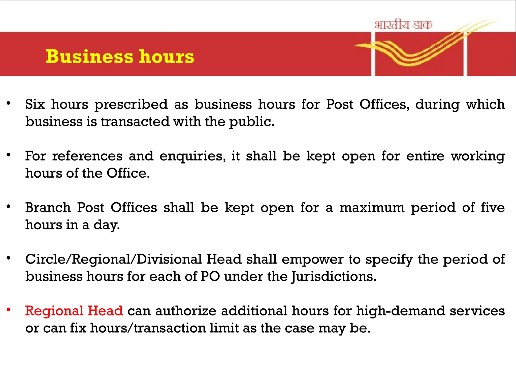 Business hours
• Six hours prescribed as business hours for Post Offices, during which
business is transacted with the public.
• For references and enquiries, it shall be kept open for entire working
hours of the Office.
• Branch Post Offices shall be kept open for a maximum period of five
hours in a day.
• Circle/Regional/Divisional Head shall empower to specify the period of
business hours for each of PO under the Jurisdictions.
• Regional Head can authorize additional hours for high-demand services
or can fix hours/transaction limit as the case may be.
 