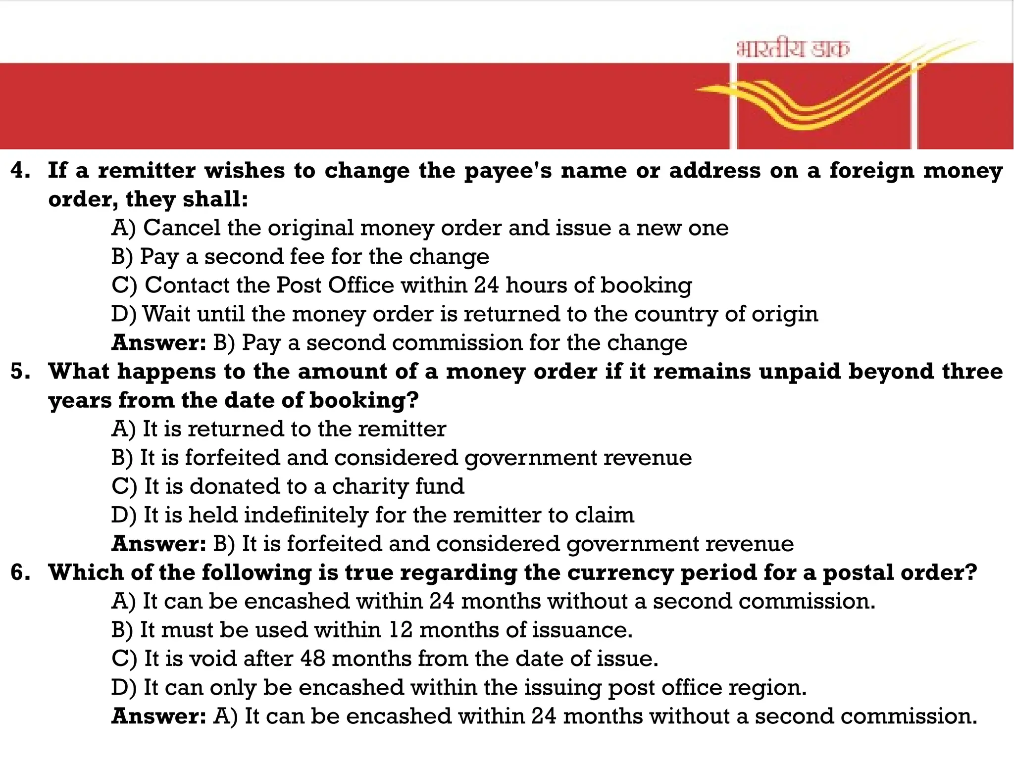 4. If a remitter wishes to change the payee's name or address on a foreign money
order, they shall:
A) Cancel the original money order and issue a new one
B) Pay a second fee for the change
C) Contact the Post Office within 24 hours of booking
D) Wait until the money order is returned to the country of origin
Answer: B) Pay a second commission for the change
5. What happens to the amount of a money order if it remains unpaid beyond three
years from the date of booking?
A) It is returned to the remitter
B) It is forfeited and considered government revenue
C) It is donated to a charity fund
D) It is held indefinitely for the remitter to claim
Answer: B) It is forfeited and considered government revenue
6. Which of the following is true regarding the currency period for a postal order?
A) It can be encashed within 24 months without a second commission.
B) It must be used within 12 months of issuance.
C) It is void after 48 months from the date of issue.
D) It can only be encashed within the issuing post office region.
Answer: A) It can be encashed within 24 months without a second commission.
 