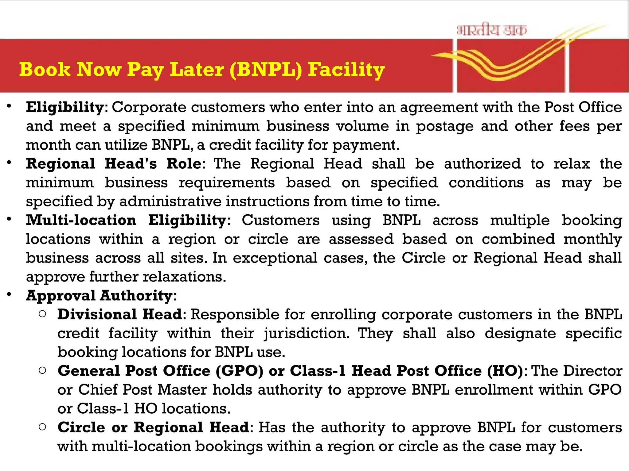 Book Now Pay Later (BNPL) Facility
• Eligibility: Corporate customers who enter into an agreement with the Post Office
and meet a specified minimum business volume in postage and other fees per
month can utilize BNPL, a credit facility for payment.
• Regional Head's Role: The Regional Head shall be authorized to relax the
minimum business requirements based on specified conditions as may be
specified by administrative instructions from time to time.
• Multi-location Eligibility: Customers using BNPL across multiple booking
locations within a region or circle are assessed based on combined monthly
business across all sites. In exceptional cases, the Circle or Regional Head shall
approve further relaxations.
• Approval Authority:
o Divisional Head: Responsible for enrolling corporate customers in the BNPL
credit facility within their jurisdiction. They shall also designate specific
booking locations for BNPL use.
o General Post Office (GPO) or Class-1 Head Post Office (HO): The Director
or Chief Post Master holds authority to approve BNPL enrollment within GPO
or Class-1 HO locations.
o Circle or Regional Head: Has the authority to approve BNPL for customers
with multi-location bookings within a region or circle as the case may be.
 