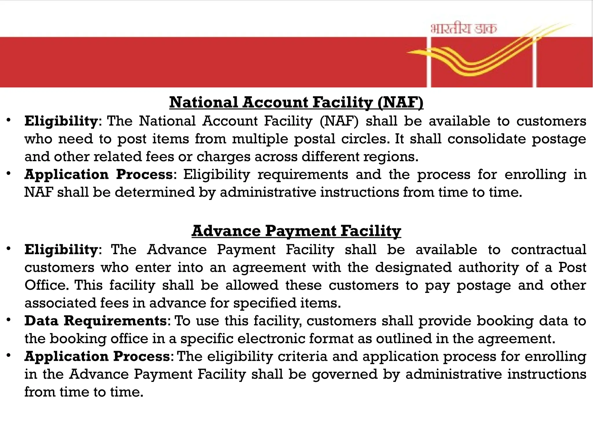 National Account Facility (NAF)
• Eligibility: The National Account Facility (NAF) shall be available to customers
who need to post items from multiple postal circles. It shall consolidate postage
and other related fees or charges across different regions.
• Application Process: Eligibility requirements and the process for enrolling in
NAF shall be determined by administrative instructions from time to time.
Advance Payment Facility
• Eligibility: The Advance Payment Facility shall be available to contractual
customers who enter into an agreement with the designated authority of a Post
Office. This facility shall be allowed these customers to pay postage and other
associated fees in advance for specified items.
• Data Requirements: To use this facility, customers shall provide booking data to
the booking office in a specific electronic format as outlined in the agreement.
• Application Process: The eligibility criteria and application process for enrolling
in the Advance Payment Facility shall be governed by administrative instructions
from time to time.
 