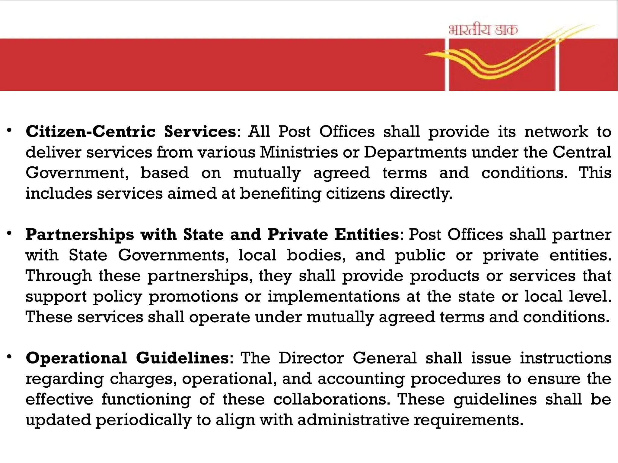 • Citizen-Centric Services: All Post Offices shall provide its network to
deliver services from various Ministries or Departments under the Central
Government, based on mutually agreed terms and conditions. This
includes services aimed at benefiting citizens directly.
• Partnerships with State and Private Entities: Post Offices shall partner
with State Governments, local bodies, and public or private entities.
Through these partnerships, they shall provide products or services that
support policy promotions or implementations at the state or local level.
These services shall operate under mutually agreed terms and conditions.
• Operational Guidelines: The Director General shall issue instructions
regarding charges, operational, and accounting procedures to ensure the
effective functioning of these collaborations. These guidelines shall be
updated periodically to align with administrative requirements.
 