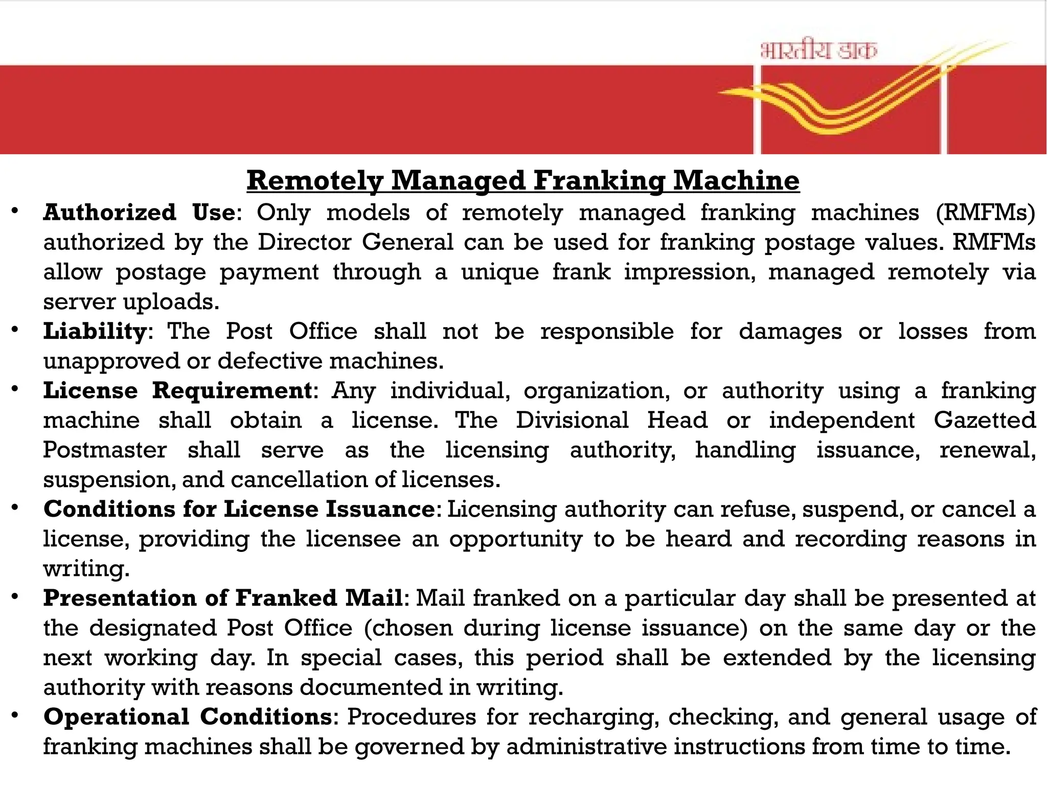 Remotely Managed Franking Machine
• Authorized Use: Only models of remotely managed franking machines (RMFMs)
authorized by the Director General can be used for franking postage values. RMFMs
allow postage payment through a unique frank impression, managed remotely via
server uploads.
• Liability: The Post Office shall not be responsible for damages or losses from
unapproved or defective machines.
• License Requirement: Any individual, organization, or authority using a franking
machine shall obtain a license. The Divisional Head or independent Gazetted
Postmaster shall serve as the licensing authority, handling issuance, renewal,
suspension, and cancellation of licenses.
• Conditions for License Issuance: Licensing authority can refuse, suspend, or cancel a
license, providing the licensee an opportunity to be heard and recording reasons in
writing.
• Presentation of Franked Mail: Mail franked on a particular day shall be presented at
the designated Post Office (chosen during license issuance) on the same day or the
next working day. In special cases, this period shall be extended by the licensing
authority with reasons documented in writing.
• Operational Conditions: Procedures for recharging, checking, and general usage of
franking machines shall be governed by administrative instructions from time to time.
 