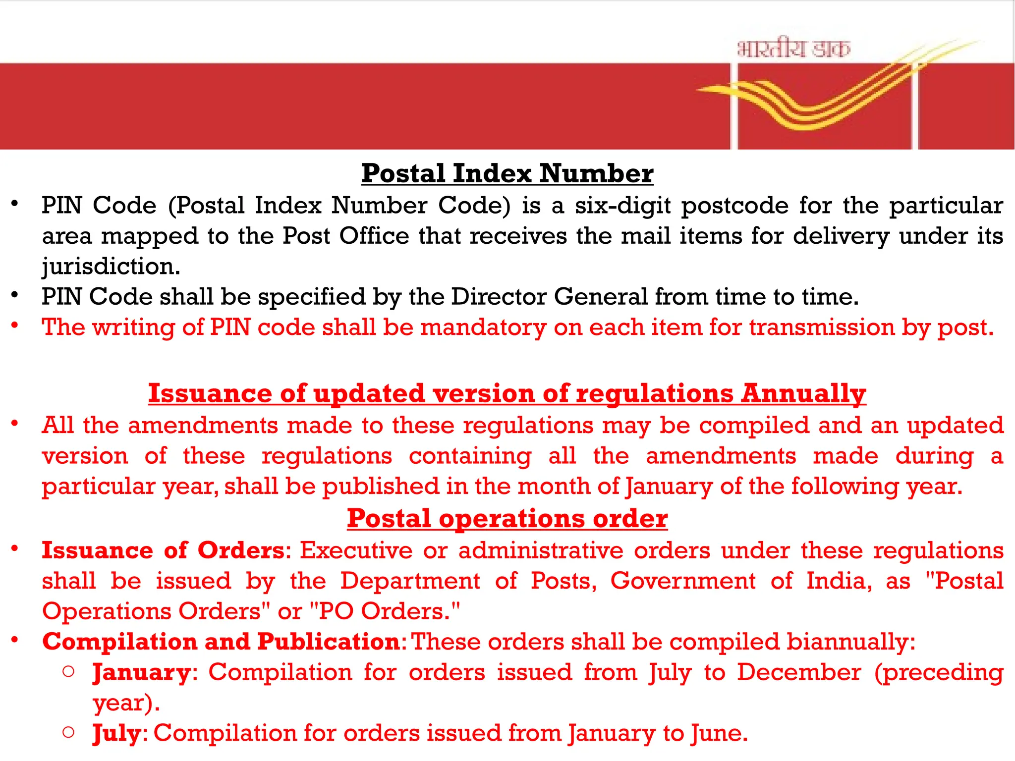 Postal Index Number
• PIN Code (Postal Index Number Code) is a six-digit postcode for the particular
area mapped to the Post Office that receives the mail items for delivery under its
jurisdiction.
• PIN Code shall be specified by the Director General from time to time.
• The writing of PIN code shall be mandatory on each item for transmission by post.
Issuance of updated version of regulations Annually
• All the amendments made to these regulations may be compiled and an updated
version of these regulations containing all the amendments made during a
particular year, shall be published in the month of January of the following year.
Postal operations order
• Issuance of Orders: Executive or administrative orders under these regulations
shall be issued by the Department of Posts, Government of India, as "Postal
Operations Orders" or "PO Orders."
• Compilation and Publication:These orders shall be compiled biannually:
o January: Compilation for orders issued from July to December (preceding
year).
o July: Compilation for orders issued from January to June.
 