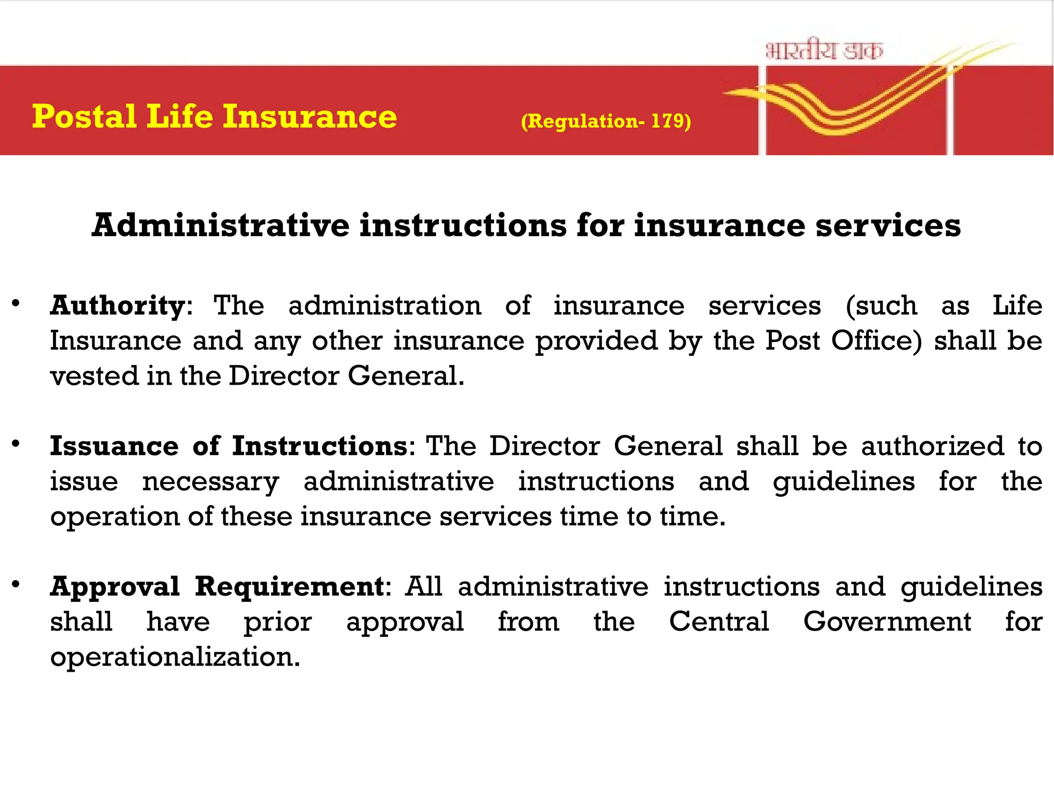 Postal Life Insurance (Regulation- 179)
Administrative instructions for insurance services
• Authority: The administration of insurance services (such as Life
Insurance and any other insurance provided by the Post Office) shall be
vested in the Director General.
• Issuance of Instructions: The Director General shall be authorized to
issue necessary administrative instructions and guidelines for the
operation of these insurance services time to time.
• Approval Requirement: All administrative instructions and guidelines
shall have prior approval from the Central Government for
operationalization.
 