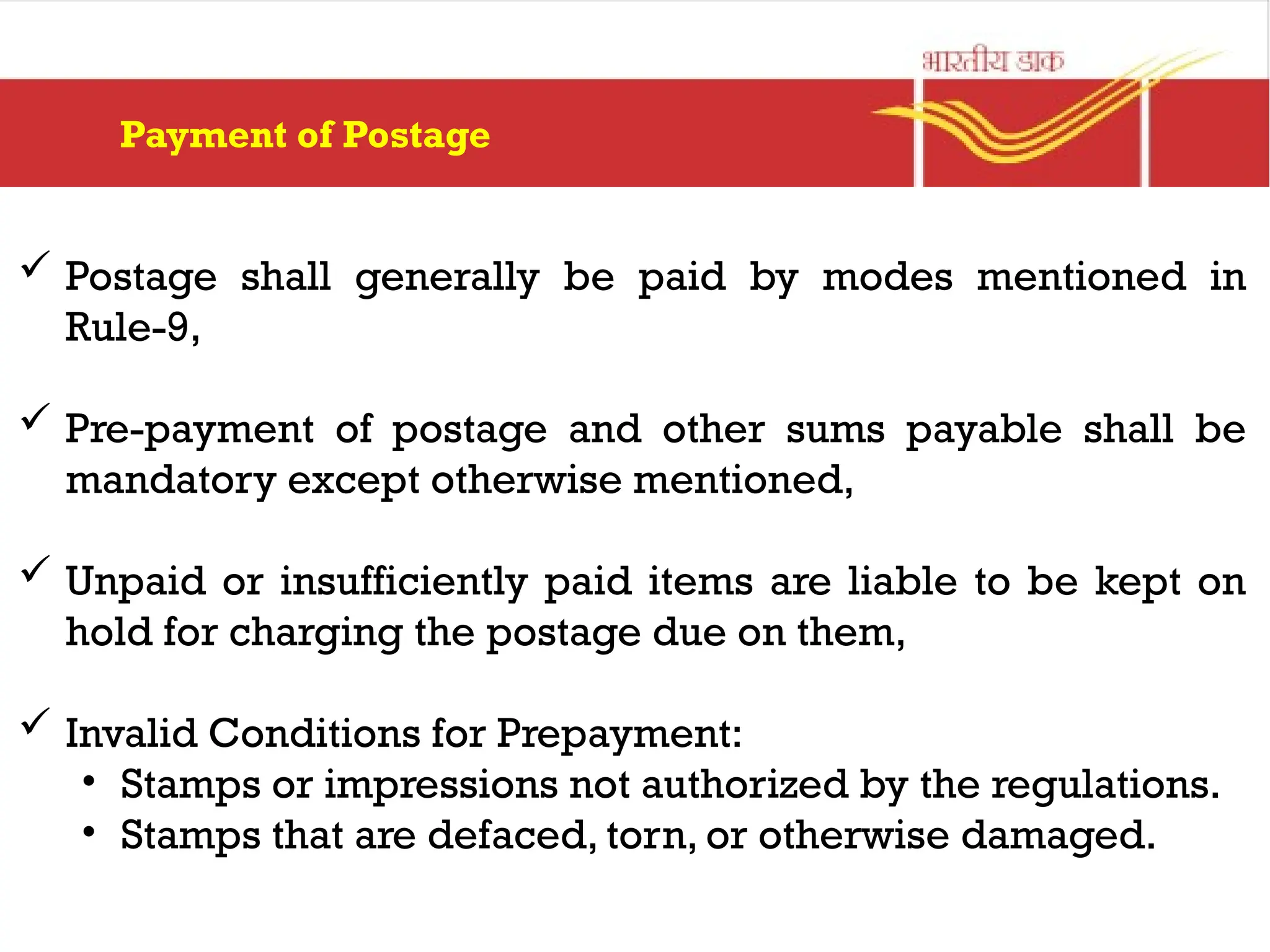 Payment of Postage
 Postage shall generally be paid by modes mentioned in
Rule-9,
 Pre-payment of postage and other sums payable shall be
mandatory except otherwise mentioned,
 Unpaid or insufficiently paid items are liable to be kept on
hold for charging the postage due on them,
 Invalid Conditions for Prepayment:
• Stamps or impressions not authorized by the regulations.
• Stamps that are defaced, torn, or otherwise damaged.
 