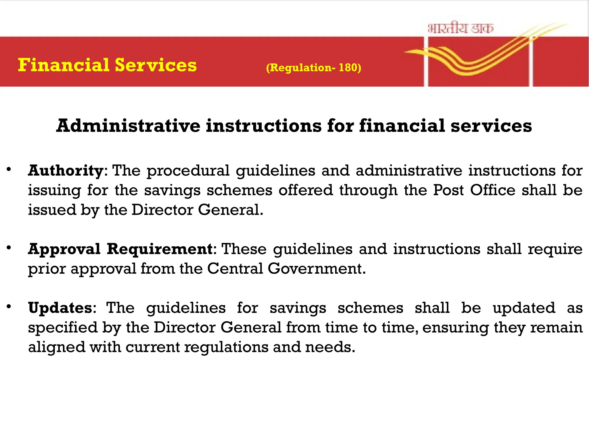 Financial Services (Regulation- 180)
Administrative instructions for financial services
• Authority: The procedural guidelines and administrative instructions for
issuing for the savings schemes offered through the Post Office shall be
issued by the Director General.
• Approval Requirement: These guidelines and instructions shall require
prior approval from the Central Government.
• Updates: The guidelines for savings schemes shall be updated as
specified by the Director General from time to time, ensuring they remain
aligned with current regulations and needs.
 