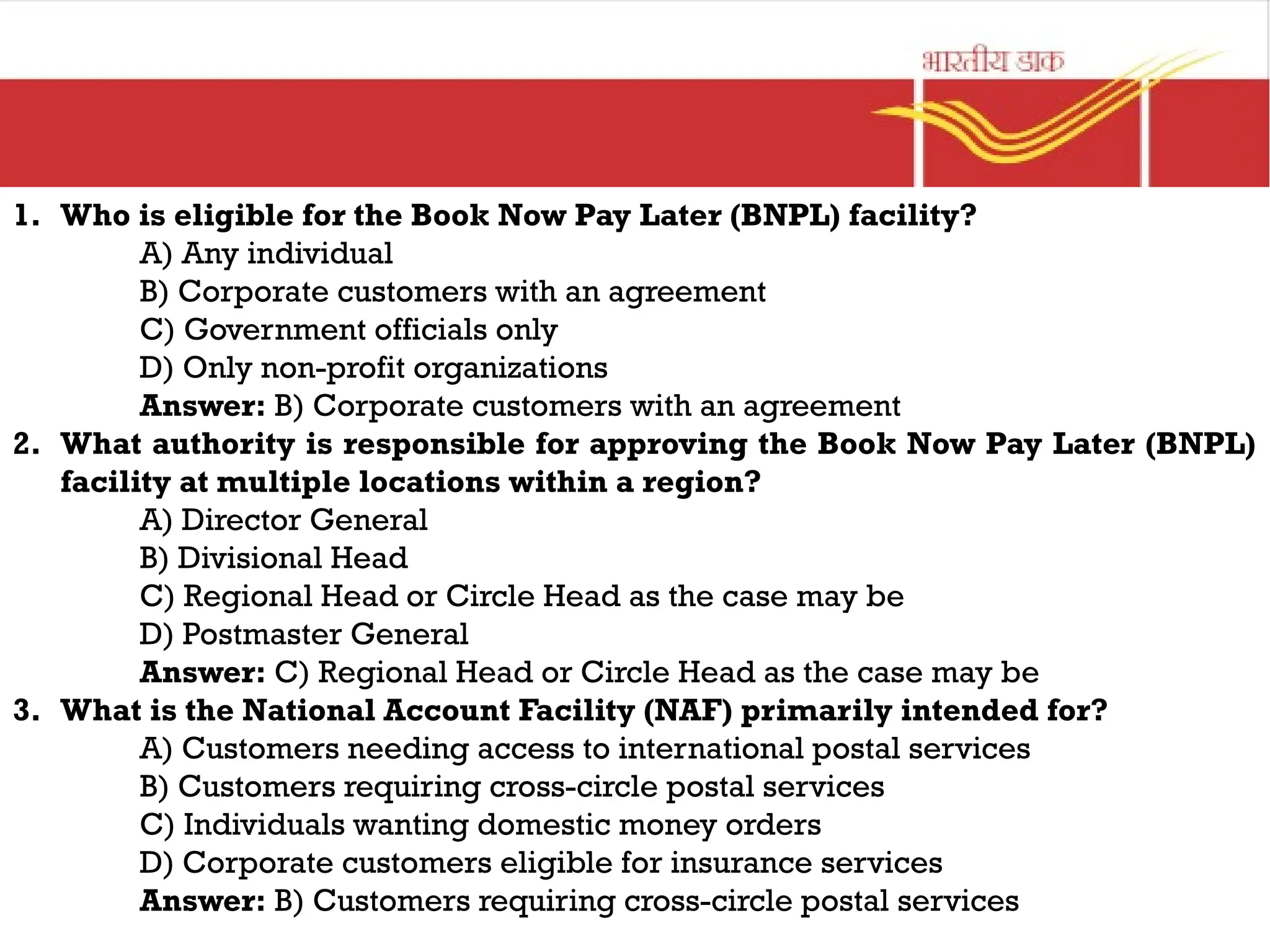 1. Who is eligible for the Book Now Pay Later (BNPL) facility?
A) Any individual
B) Corporate customers with an agreement
C) Government officials only
D) Only non-profit organizations
Answer: B) Corporate customers with an agreement
2. What authority is responsible for approving the Book Now Pay Later (BNPL)
facility at multiple locations within a region?
A) Director General
B) Divisional Head
C) Regional Head or Circle Head as the case may be
D) Postmaster General
Answer: C) Regional Head or Circle Head as the case may be
3. What is the National Account Facility (NAF) primarily intended for?
A) Customers needing access to international postal services
B) Customers requiring cross-circle postal services
C) Individuals wanting domestic money orders
D) Corporate customers eligible for insurance services
Answer: B) Customers requiring cross-circle postal services
 