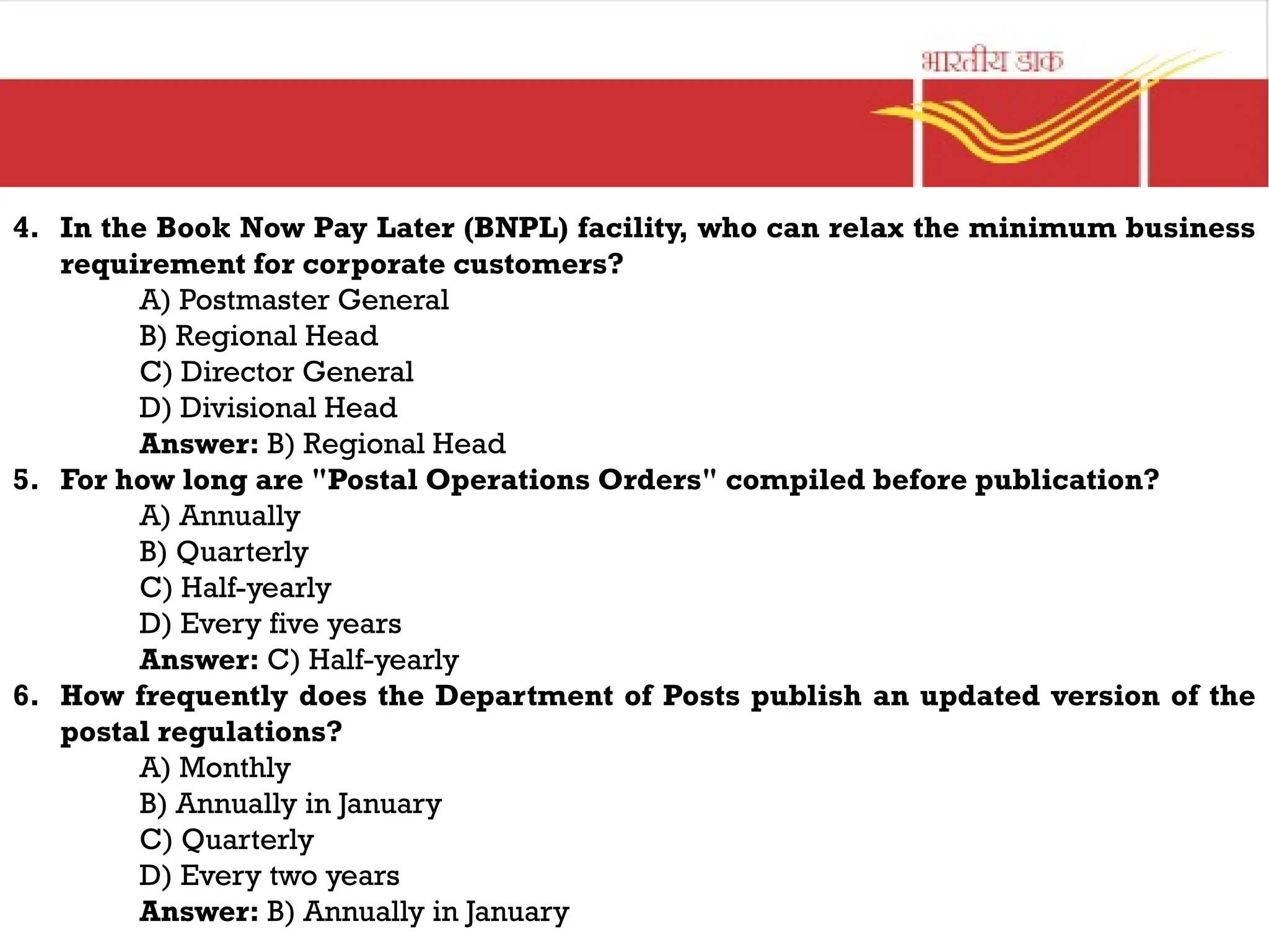 4. In the Book Now Pay Later (BNPL) facility, who can relax the minimum business
requirement for corporate customers?
A) Postmaster General
B) Regional Head
C) Director General
D) Divisional Head
Answer: B) Regional Head
5. For how long are "Postal Operations Orders" compiled before publication?
A) Annually
B) Quarterly
C) Half-yearly
D) Every five years
Answer: C) Half-yearly
6. How frequently does the Department of Posts publish an updated version of the
postal regulations?
A) Monthly
B) Annually in January
C) Quarterly
D) Every two years
Answer: B) Annually in January
 