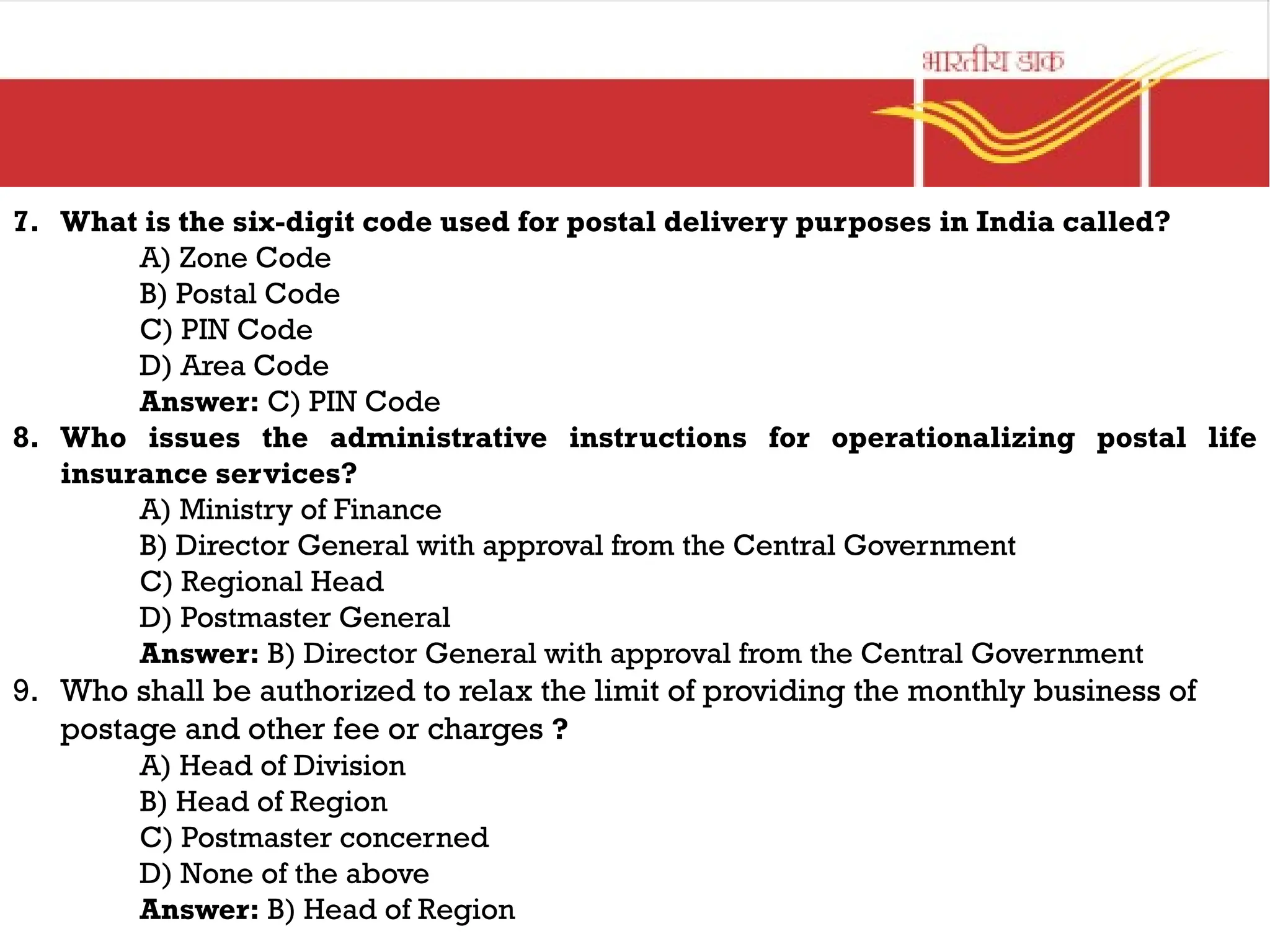 7. What is the six-digit code used for postal delivery purposes in India called?
A) Zone Code
B) Postal Code
C) PIN Code
D) Area Code
Answer: C) PIN Code
8. Who issues the administrative instructions for operationalizing postal life
insurance services?
A) Ministry of Finance
B) Director General with approval from the Central Government
C) Regional Head
D) Postmaster General
Answer: B) Director General with approval from the Central Government
9. Who shall be authorized to relax the limit of providing the monthly business of
postage and other fee or charges ?
A) Head of Division
B) Head of Region
C) Postmaster concerned
D) None of the above
Answer: B) Head of Region
 