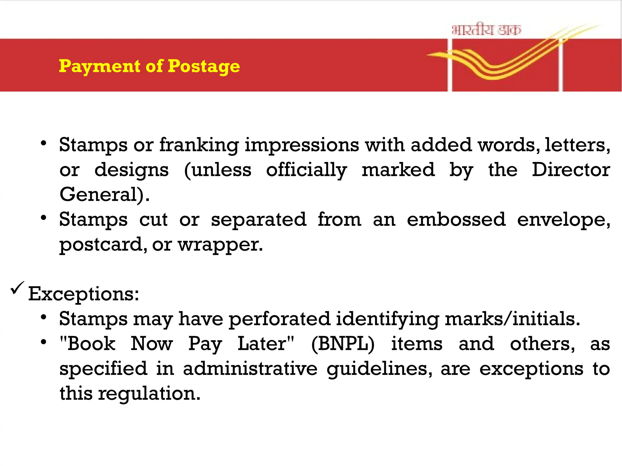 Payment of Postage
• Stamps or franking impressions with added words, letters,
or designs (unless officially marked by the Director
General).
• Stamps cut or separated from an embossed envelope,
postcard, or wrapper.
Exceptions:
• Stamps may have perforated identifying marks/initials.
• "Book Now Pay Later" (BNPL) items and others, as
specified in administrative guidelines, are exceptions to
this regulation.
 