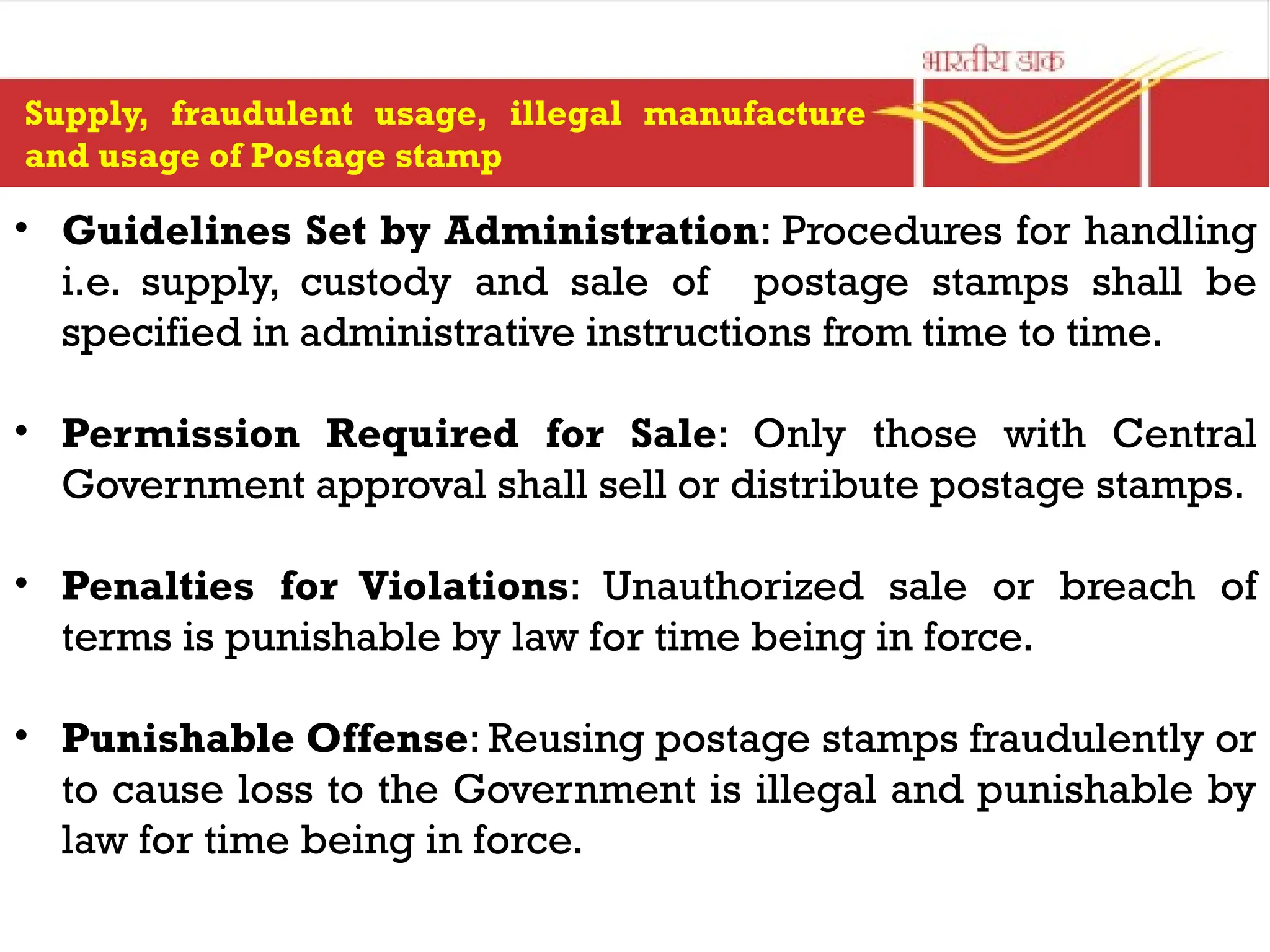 Supply, fraudulent usage, illegal manufacture
and usage of Postage stamp
• Guidelines Set by Administration: Procedures for handling
i.e. supply, custody and sale of postage stamps shall be
specified in administrative instructions from time to time.
• Permission Required for Sale: Only those with Central
Government approval shall sell or distribute postage stamps.
• Penalties for Violations: Unauthorized sale or breach of
terms is punishable by law for time being in force.
• Punishable Offense: Reusing postage stamps fraudulently or
to cause loss to the Government is illegal and punishable by
law for time being in force.
 