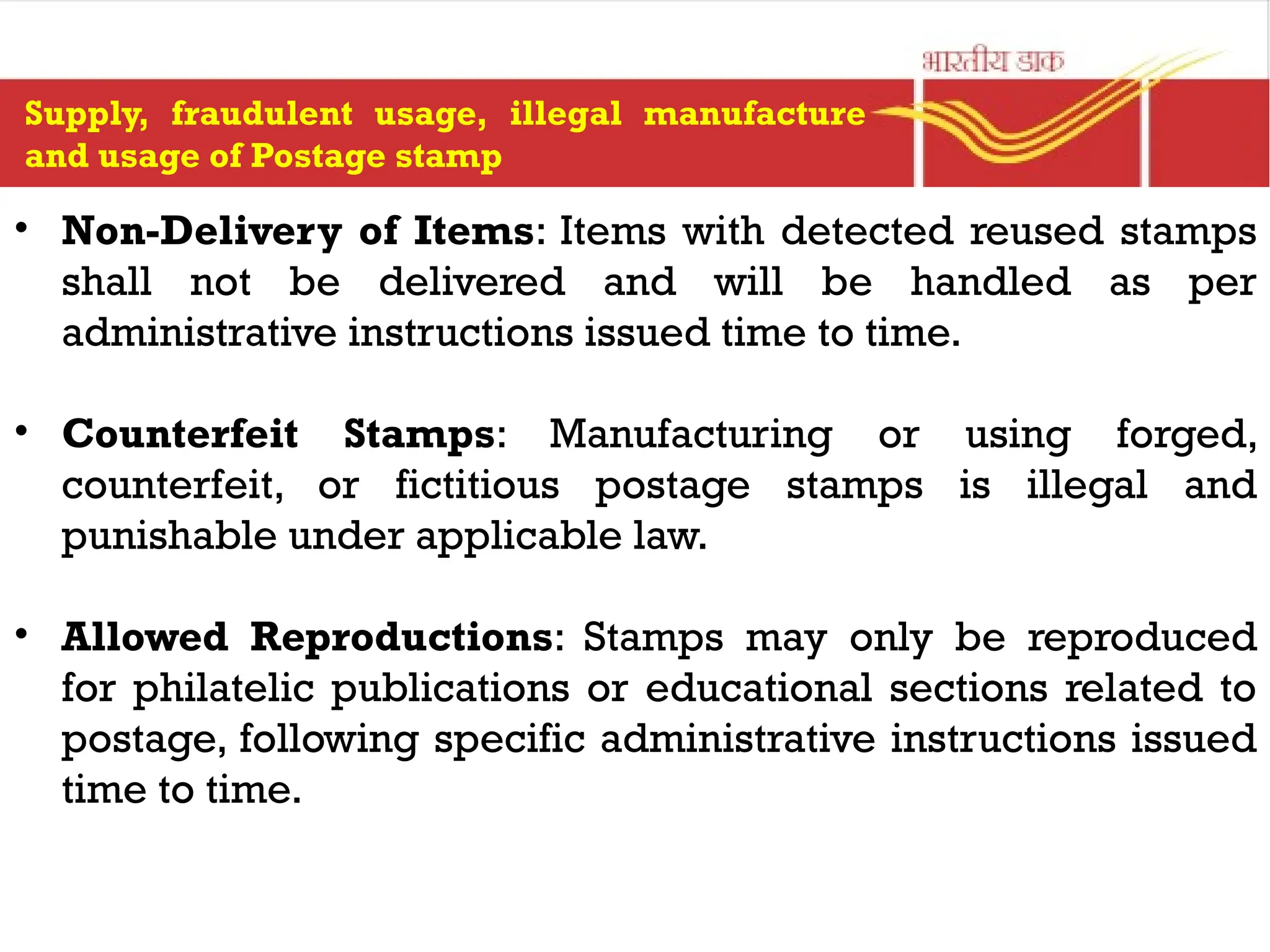 Supply, fraudulent usage, illegal manufacture
and usage of Postage stamp
• Non-Delivery of Items: Items with detected reused stamps
shall not be delivered and will be handled as per
administrative instructions issued time to time.
• Counterfeit Stamps: Manufacturing or using forged,
counterfeit, or fictitious postage stamps is illegal and
punishable under applicable law.
• Allowed Reproductions: Stamps may only be reproduced
for philatelic publications or educational sections related to
postage, following specific administrative instructions issued
time to time.
 