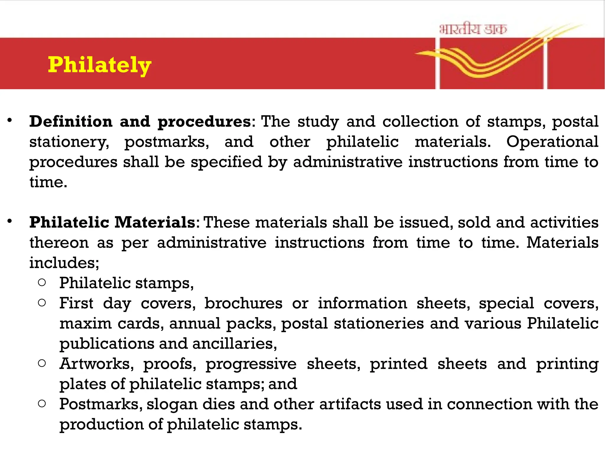 Philately
• Definition and procedures: The study and collection of stamps, postal
stationery, postmarks, and other philatelic materials. Operational
procedures shall be specified by administrative instructions from time to
time.
• Philatelic Materials: These materials shall be issued, sold and activities
thereon as per administrative instructions from time to time. Materials
includes;
o Philatelic stamps,
o First day covers, brochures or information sheets, special covers,
maxim cards, annual packs, postal stationeries and various Philatelic
publications and ancillaries,
o Artworks, proofs, progressive sheets, printed sheets and printing
plates of philatelic stamps; and
o Postmarks, slogan dies and other artifacts used in connection with the
production of philatelic stamps.
 