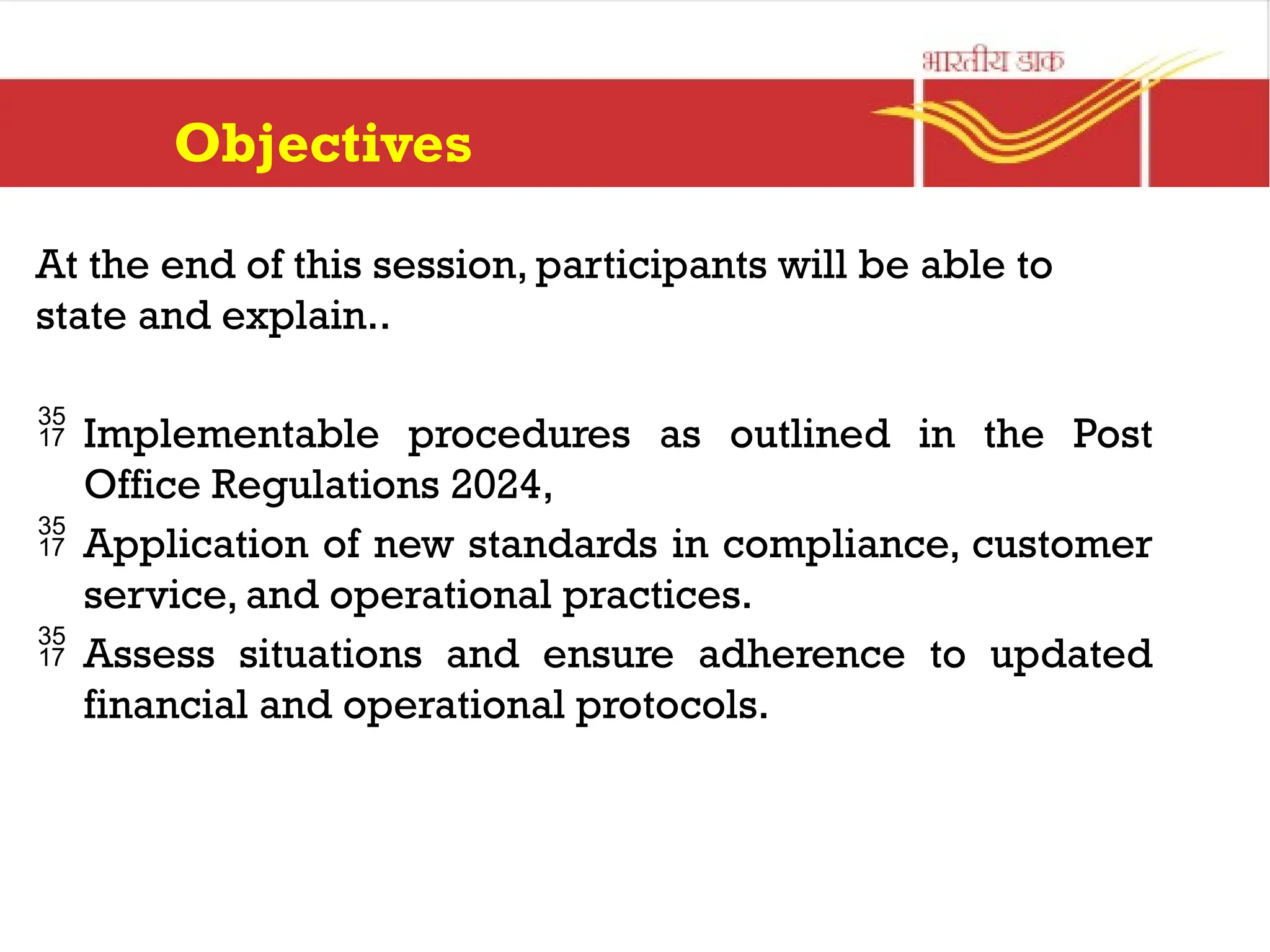 Objectives
At the end of this session, participants will be able to
state and explain..
 Implementable procedures as outlined in the Post
Office Regulations 2024,
 Application of new standards in compliance, customer
service, and operational practices.
 Assess situations and ensure adherence to updated
financial and operational protocols.
 