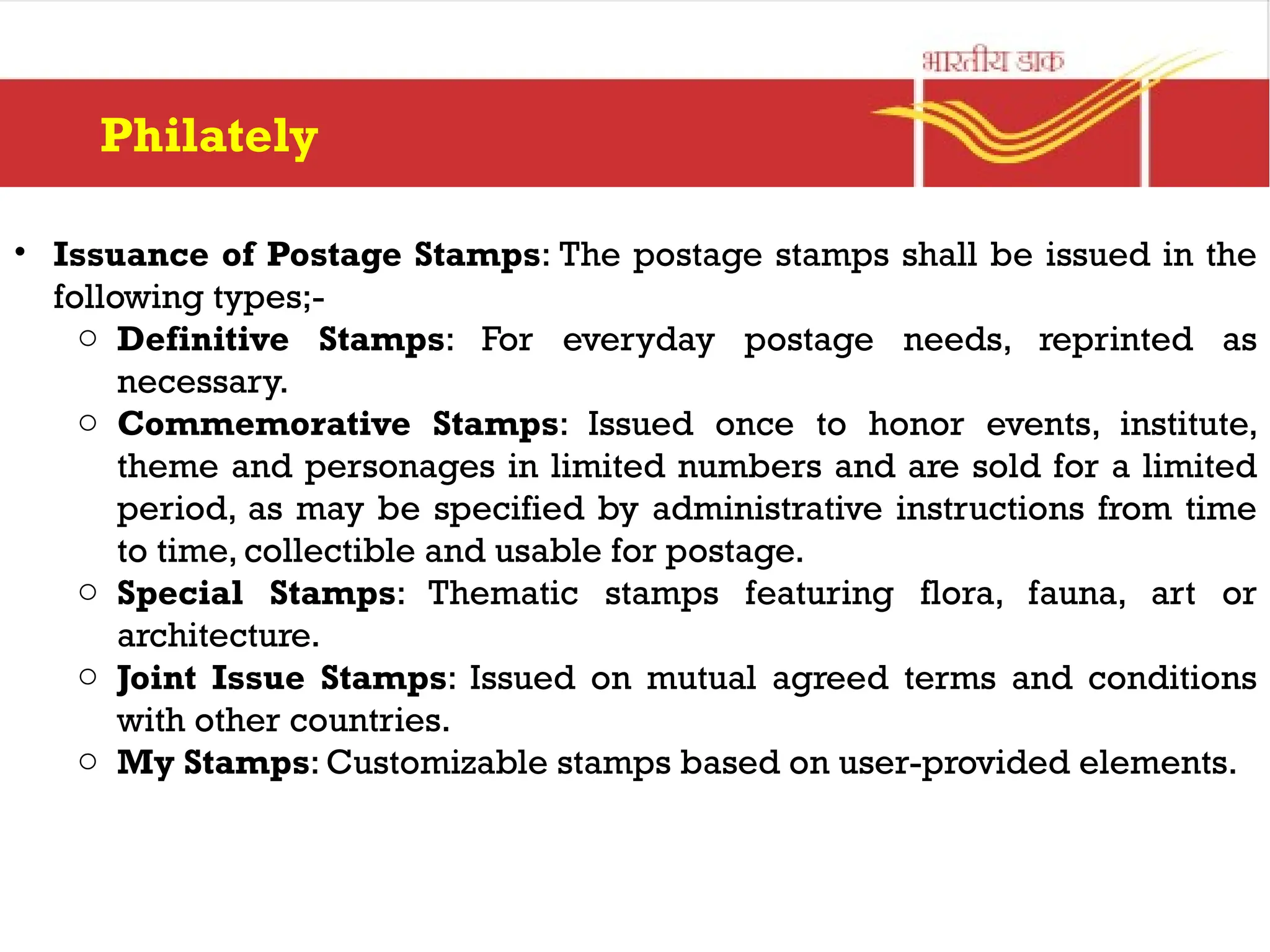 Philately
• Issuance of Postage Stamps: The postage stamps shall be issued in the
following types;-
o Definitive Stamps: For everyday postage needs, reprinted as
necessary.
o Commemorative Stamps: Issued once to honor events, institute,
theme and personages in limited numbers and are sold for a limited
period, as may be specified by administrative instructions from time
to time, collectible and usable for postage.
o Special Stamps: Thematic stamps featuring flora, fauna, art or
architecture.
o Joint Issue Stamps: Issued on mutual agreed terms and conditions
with other countries.
o My Stamps: Customizable stamps based on user-provided elements.
 