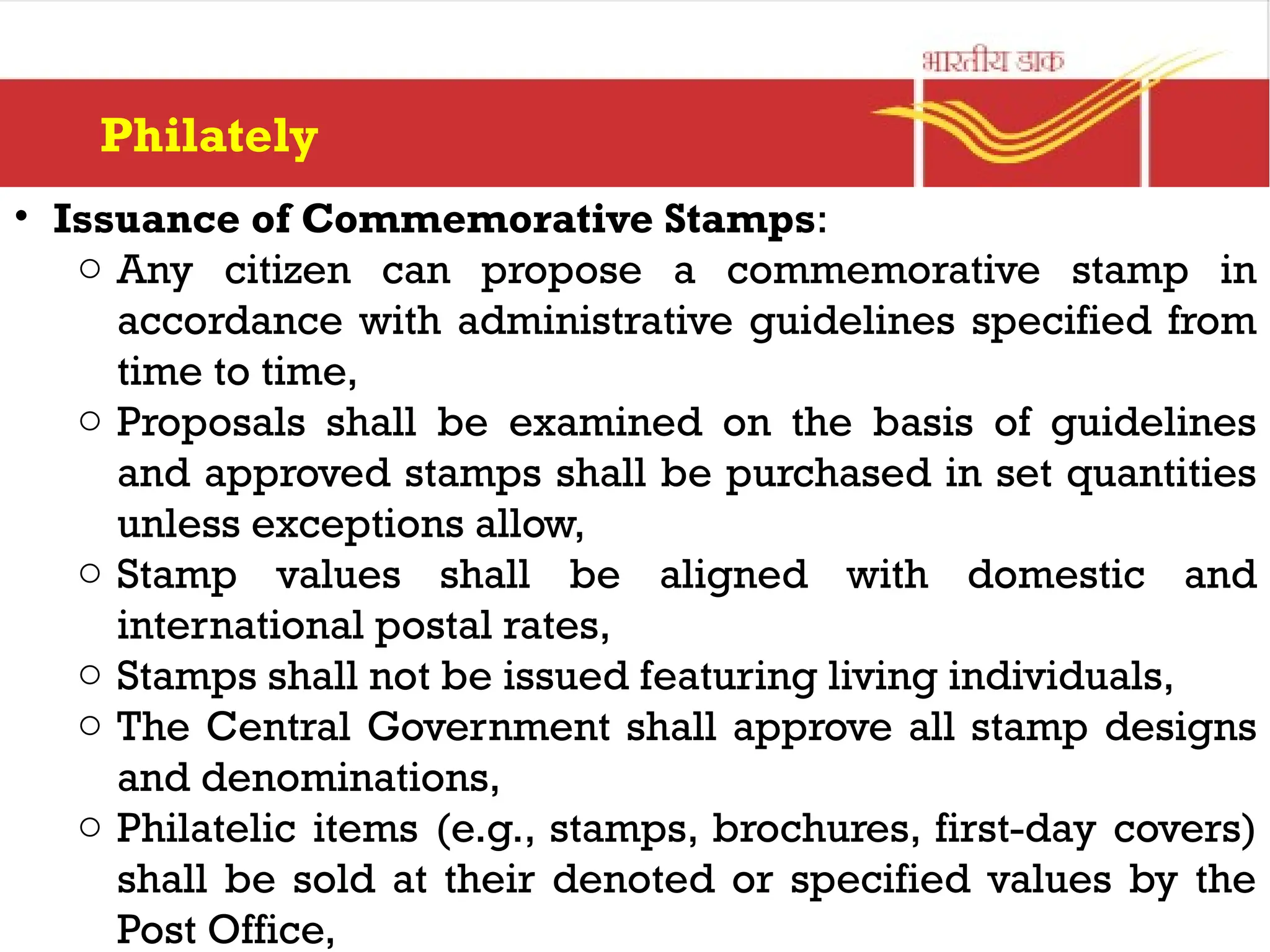 Philately
• Issuance of Commemorative Stamps:
o Any citizen can propose a commemorative stamp in
accordance with administrative guidelines specified from
time to time,
o Proposals shall be examined on the basis of guidelines
and approved stamps shall be purchased in set quantities
unless exceptions allow,
o Stamp values shall be aligned with domestic and
international postal rates,
o Stamps shall not be issued featuring living individuals,
o The Central Government shall approve all stamp designs
and denominations,
o Philatelic items (e.g., stamps, brochures, first-day covers)
shall be sold at their denoted or specified values by the
Post Office,
 