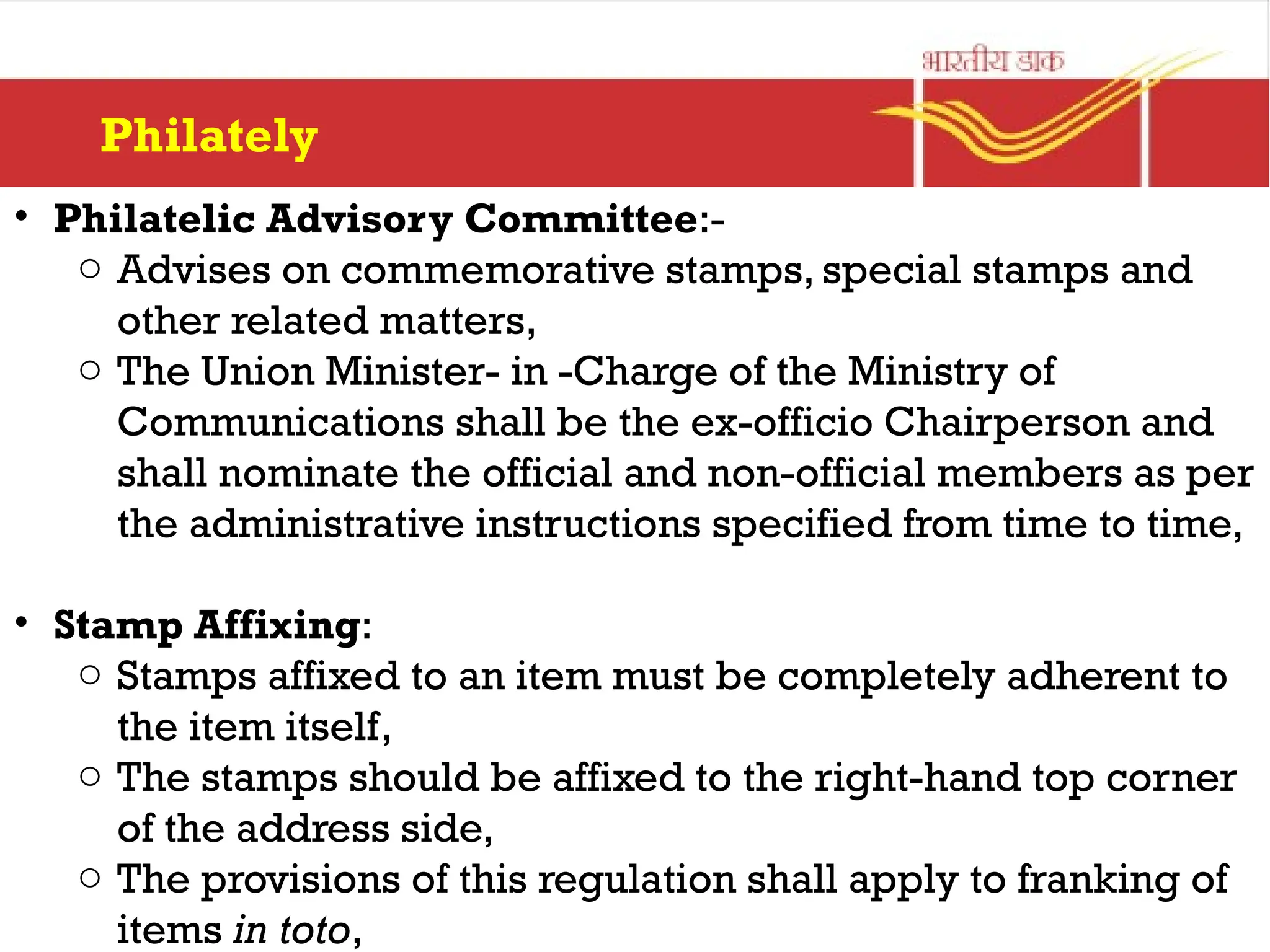 Philately
• Philatelic Advisory Committee:-
o Advises on commemorative stamps, special stamps and
other related matters,
o The Union Minister- in -Charge of the Ministry of
Communications shall be the ex-officio Chairperson and
shall nominate the official and non-official members as per
the administrative instructions specified from time to time,
• Stamp Affixing:
o Stamps affixed to an item must be completely adherent to
the item itself,
o The stamps should be affixed to the right-hand top corner
of the address side,
o The provisions of this regulation shall apply to franking of
items in toto,
 
